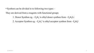 511/10/2017
• Synthon can be divided in to following two types –
They are derived from a reagents with functional groups
1. Donor Synthon eg. - C2H5
- is ethyl donor synthon from - C2H5Li
2. Acceptor Synthon eg. - C2H5
+ is ethyl acceptor synthon from - C2H5I
 