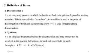 2. Definition of Terms
611/10/2017
a. Disconnection :
It is an imaginary process in which the bonds are broken to get simple possible starting
materials. This is also called as "transform". A curred line is used at the point of
disconnection of bond and a double line arrow (=>) is used for representing
disconnection.
b. Synthon :
It is an idealized fragment obtained by disconnection and may or may not be
involved in the reaction but helps us to work out reagents to be used.
Example – R X => R+ + X- (Synthon)
 