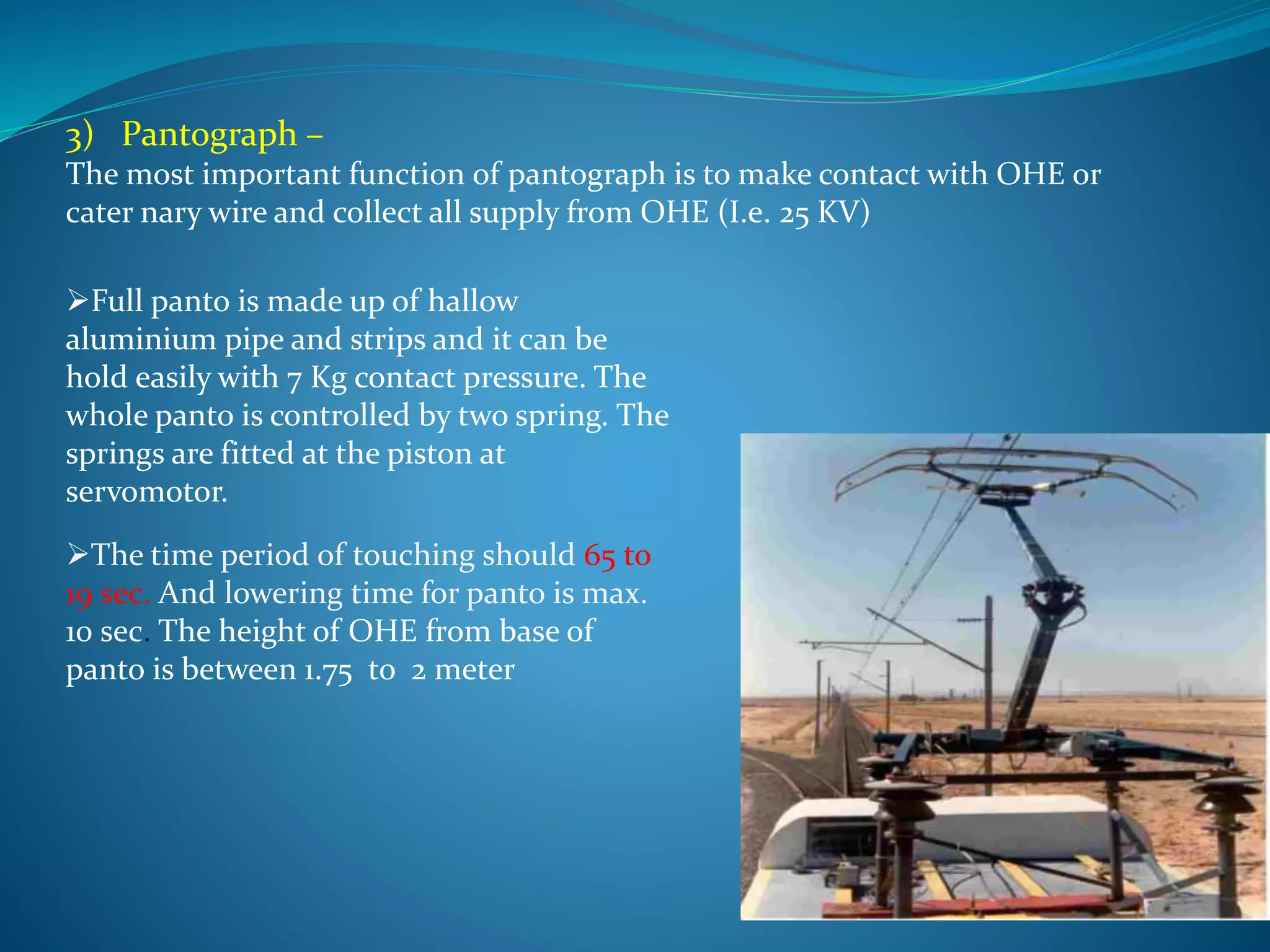 3) Pantograph – 
The most important function of pantograph is to make contact with OHE or 
cater nary wire and collect all supply from OHE (I.e. 25 KV) 
Full panto is made up of hallow 
aluminium pipe and strips and it can be 
hold easily with 7 Kg contact pressure. The 
whole panto is controlled by two spring. The 
springs are fitted at the piston at 
servomotor. 
The time period of touching should 65 to 
19 sec. And lowering time for panto is max. 
10 sec. The height of OHE from base of 
panto is between 1.75 to 2 meter 
 