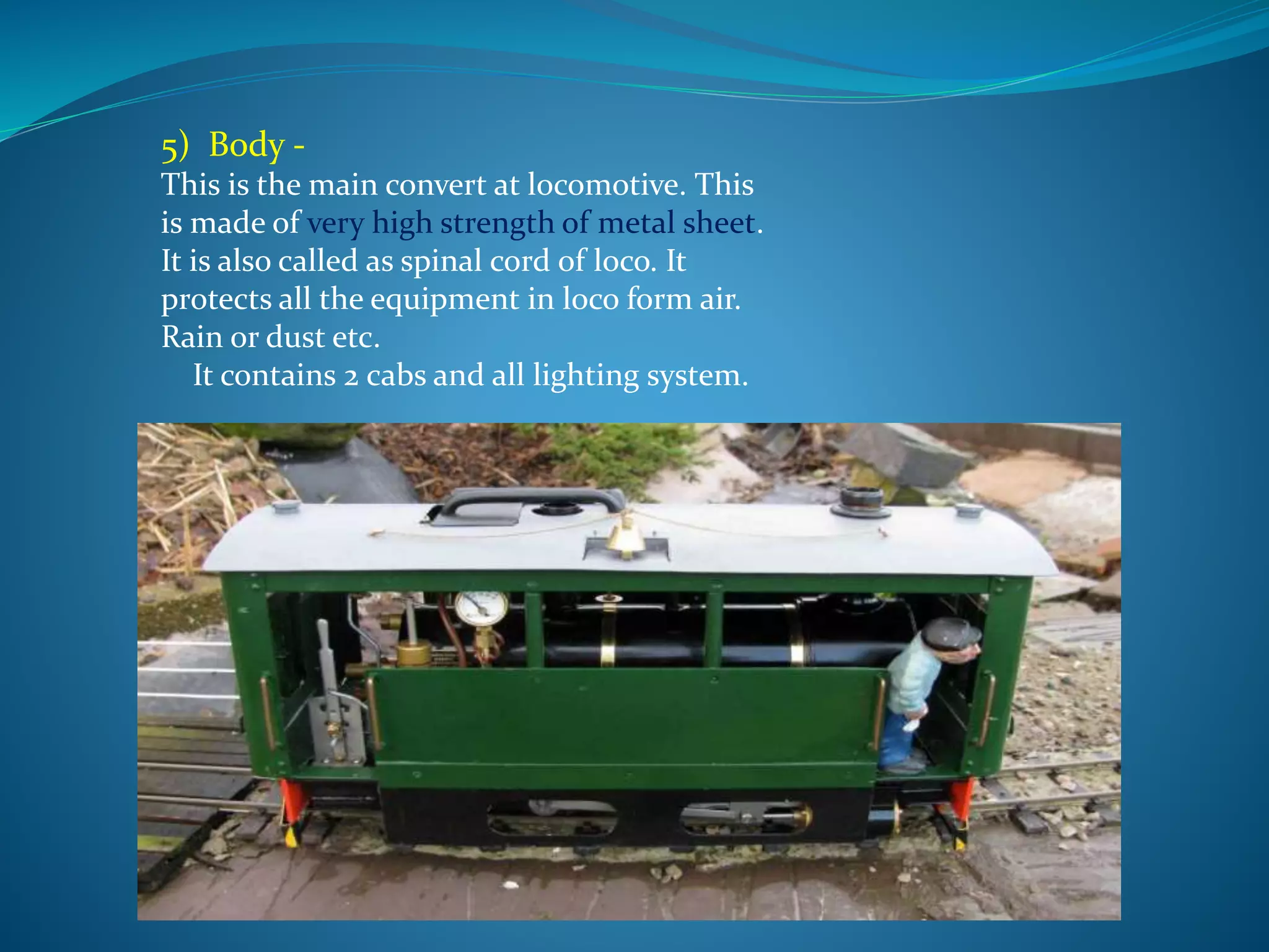 5) Body - 
This is the main convert at locomotive. This 
is made of very high strength of metal sheet. 
It is also called as spinal cord of loco. It 
protects all the equipment in loco form air. 
Rain or dust etc. 
It contains 2 cabs and all lighting system. 
 