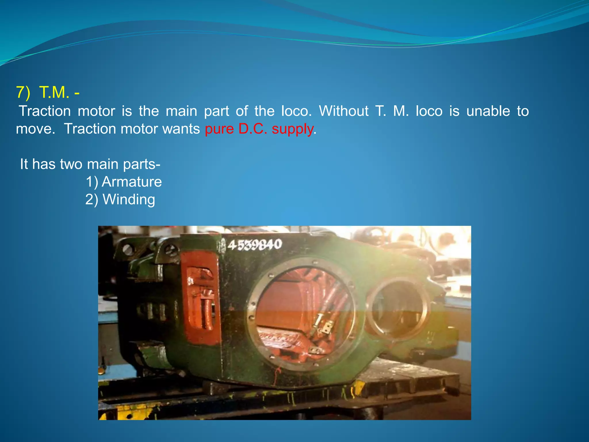 7) T.M. - 
Traction motor is the main part of the loco. Without T. M. loco is unable to 
move. Traction motor wants pure D.C. supply. 
It has two main parts- 
1) Armature 
2) Winding 
 