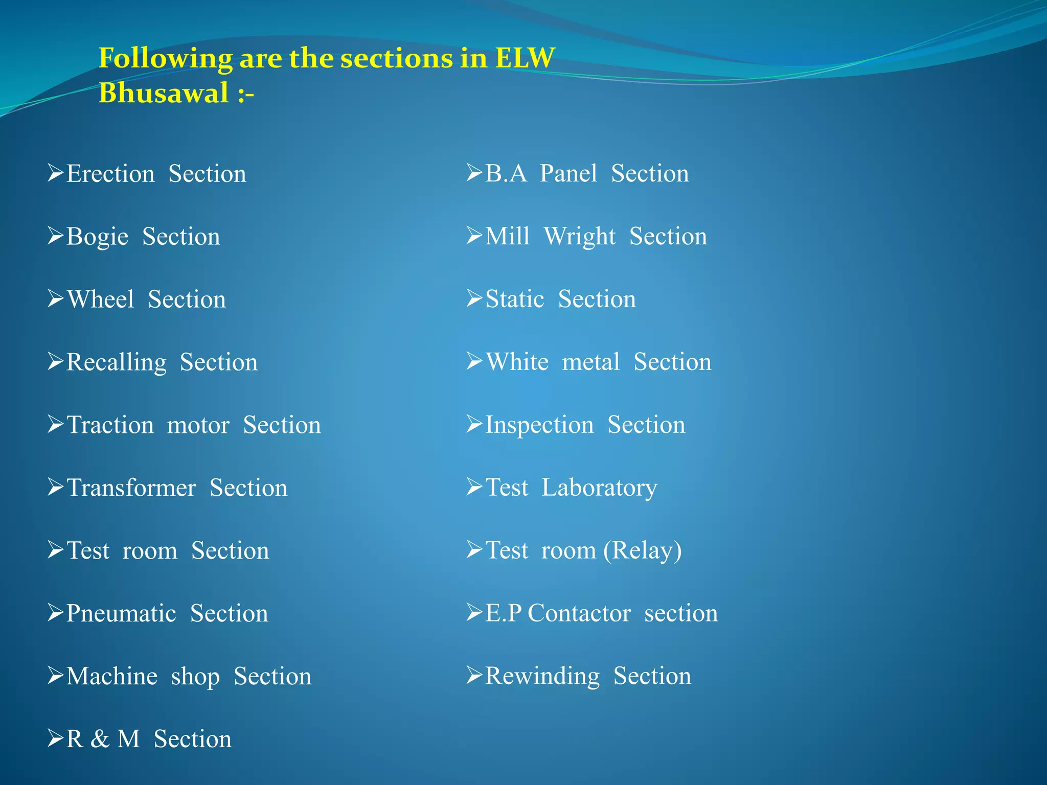 Following are the sections in ELW 
Bhusawal :- 
Erection Section 
Bogie Section 
Wheel Section 
Recalling Section 
Traction motor Section 
Transformer Section 
Test room Section 
Pneumatic Section 
Machine shop Section 
R & M Section 
B.A Panel Section 
Mill Wright Section 
Static Section 
White metal Section 
Inspection Section 
Test Laboratory 
Test room (Relay) 
E.P Contactor section 
Rewinding Section 
 