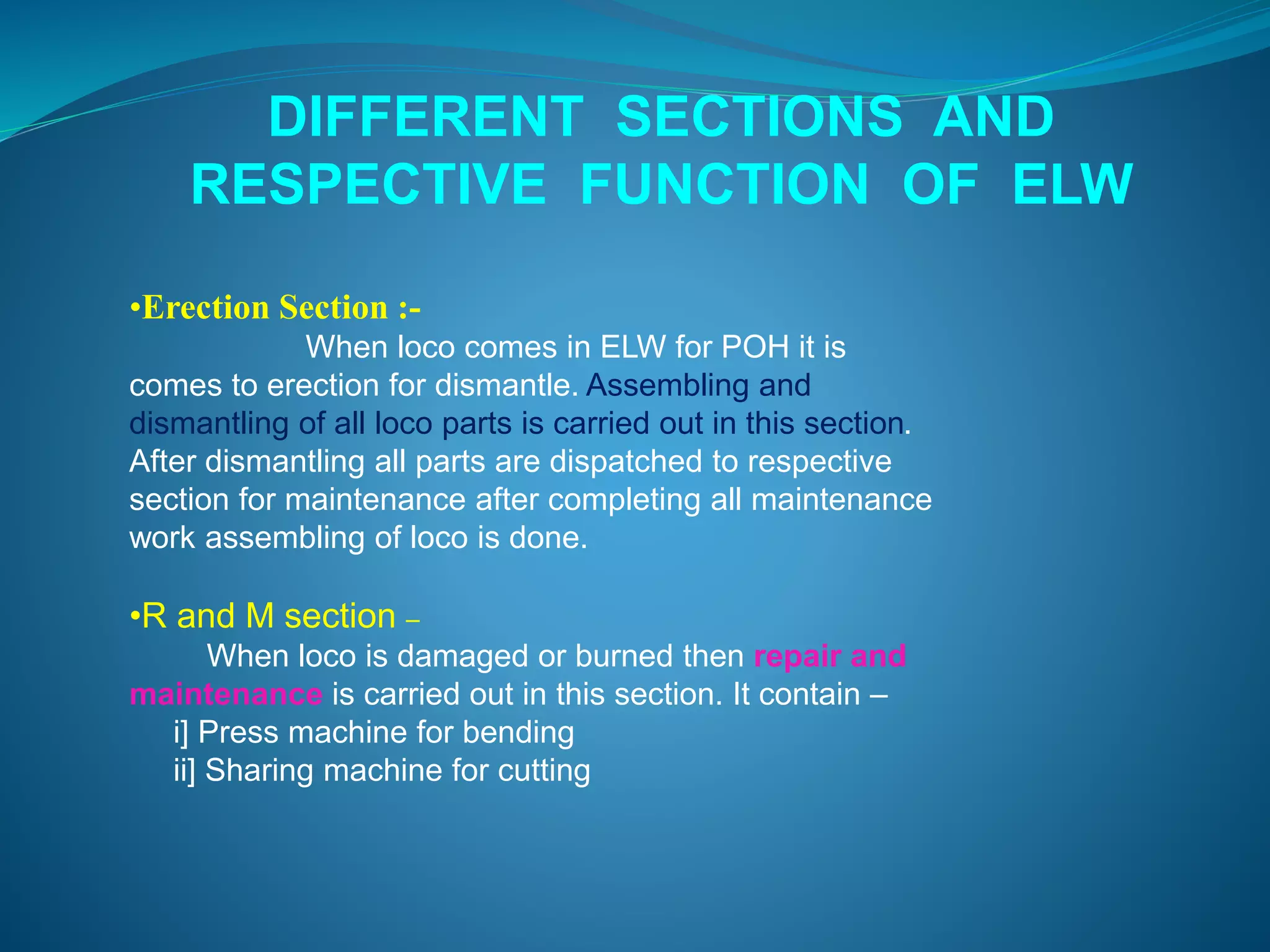 DIFFERENT SECTIONS AND 
RESPECTIVE FUNCTION OF ELW 
•Erection Section :- 
When loco comes in ELW for POH it is 
comes to erection for dismantle. Assembling and 
dismantling of all loco parts is carried out in this section. 
After dismantling all parts are dispatched to respective 
section for maintenance after completing all maintenance 
work assembling of loco is done. 
•R and M section – 
When loco is damaged or burned then repair and 
maintenance is carried out in this section. It contain – 
i] Press machine for bending 
ii] Sharing machine for cutting 
 