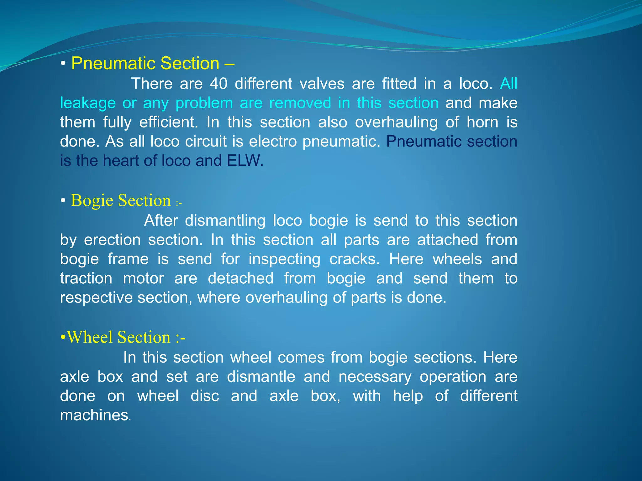 • Pneumatic Section – 
There are 40 different valves are fitted in a loco. All 
leakage or any problem are removed in this section and make 
them fully efficient. In this section also overhauling of horn is 
done. As all loco circuit is electro pneumatic. Pneumatic section 
is the heart of loco and ELW. 
• Bogie Section :- 
After dismantling loco bogie is send to this section 
by erection section. In this section all parts are attached from 
bogie frame is send for inspecting cracks. Here wheels and 
traction motor are detached from bogie and send them to 
respective section, where overhauling of parts is done. 
•Wheel Section :- 
In this section wheel comes from bogie sections. Here 
axle box and set are dismantle and necessary operation are 
done on wheel disc and axle box, with help of different 
machines. 
 