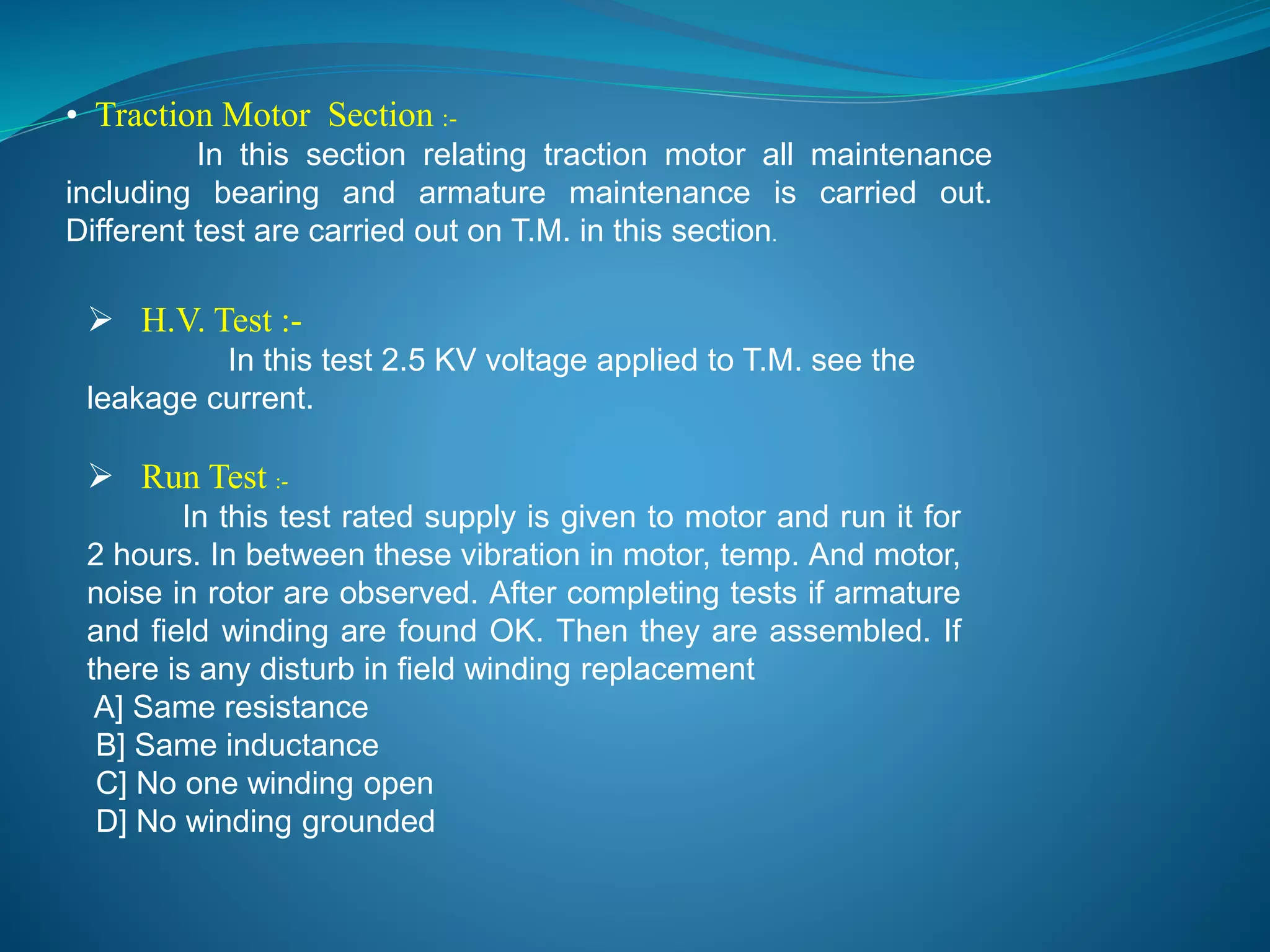 • Traction Motor Section :- 
In this section relating traction motor all maintenance 
including bearing and armature maintenance is carried out. 
Different test are carried out on T.M. in this section. 
 H.V. Test :- 
In this test 2.5 KV voltage applied to T.M. see the 
leakage current. 
 Run Test :- 
In this test rated supply is given to motor and run it for 
2 hours. In between these vibration in motor, temp. And motor, 
noise in rotor are observed. After completing tests if armature 
and field winding are found OK. Then they are assembled. If 
there is any disturb in field winding replacement 
A] Same resistance 
B] Same inductance 
C] No one winding open 
D] No winding grounded 
 