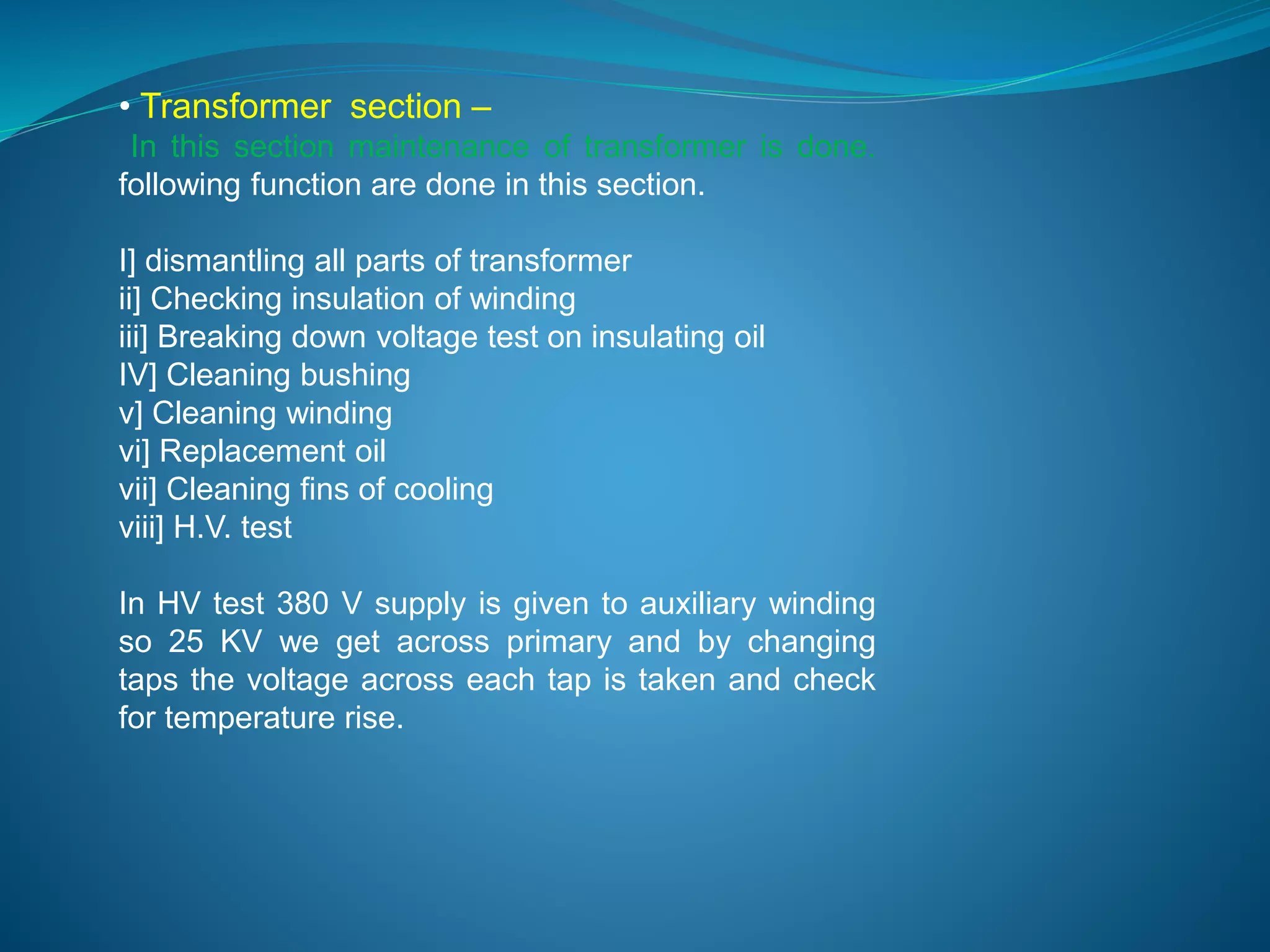 • Transformer section – 
In this section maintenance of transformer is done. 
following function are done in this section. 
I] dismantling all parts of transformer 
ii] Checking insulation of winding 
iii] Breaking down voltage test on insulating oil 
IV] Cleaning bushing 
v] Cleaning winding 
vi] Replacement oil 
vii] Cleaning fins of cooling 
viii] H.V. test 
In HV test 380 V supply is given to auxiliary winding 
so 25 KV we get across primary and by changing 
taps the voltage across each tap is taken and check 
for temperature rise. 
 