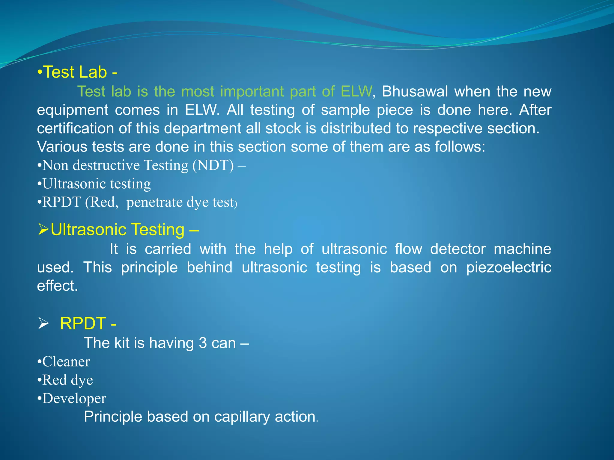 •Test Lab - 
Test lab is the most important part of ELW, Bhusawal when the new 
equipment comes in ELW. All testing of sample piece is done here. After 
certification of this department all stock is distributed to respective section. 
Various tests are done in this section some of them are as follows: 
•Non destructive Testing (NDT) – 
•Ultrasonic testing 
•RPDT (Red, penetrate dye test) 
Ultrasonic Testing – 
It is carried with the help of ultrasonic flow detector machine 
used. This principle behind ultrasonic testing is based on piezoelectric 
effect. 
 RPDT - 
The kit is having 3 can – 
•Cleaner 
•Red dye 
•Developer 
Principle based on capillary action. 
 