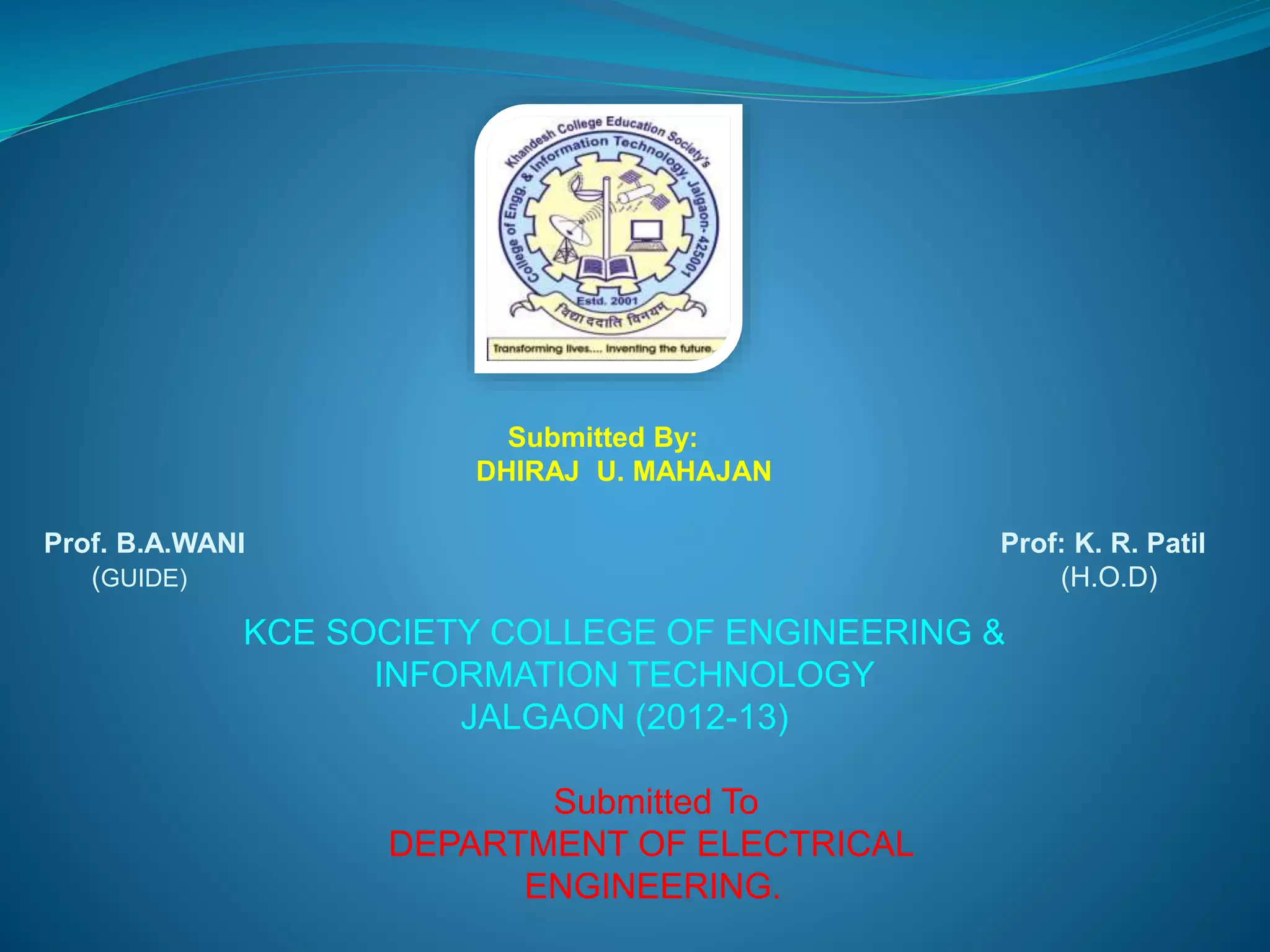 Submitted By: 
DHIRAJ U. MAHAJAN 
Prof. B.A.WANI Prof: K. R. Patil 
(GUIDE) (H.O.D) 
KCE SOCIETY COLLEGE OF ENGINEERING & 
INFORMATION TECHNOLOGY 
JALGAON (2012-13) 
Submitted To 
DEPARTMENT OF ELECTRICAL 
ENGINEERING. 
 