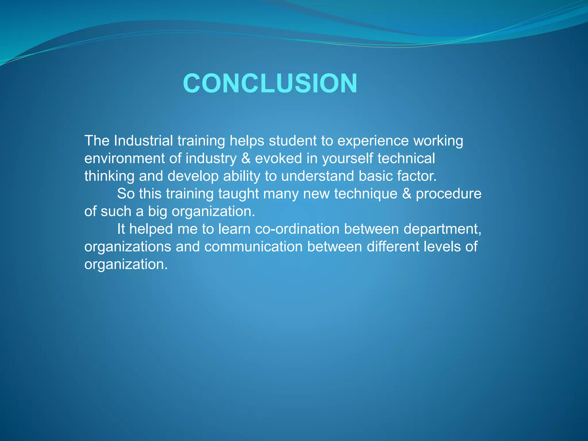 CONCLUSION 
The Industrial training helps student to experience working 
environment of industry & evoked in yourself technical 
thinking and develop ability to understand basic factor. 
So this training taught many new technique & procedure 
of such a big organization. 
It helped me to learn co-ordination between department, 
organizations and communication between different levels of 
organization. 
 