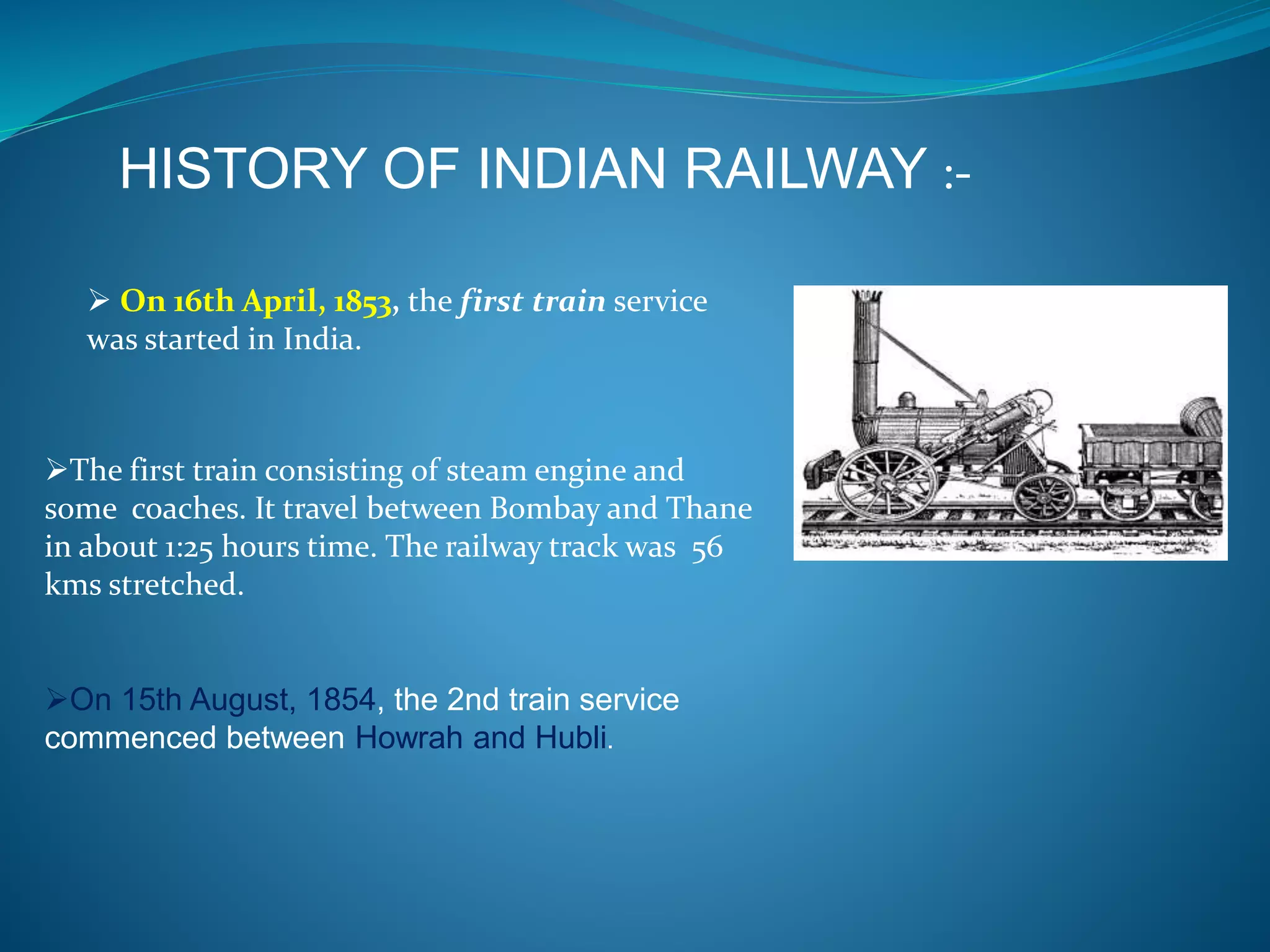 HISTORY OF INDIAN RAILWAY :- 
 On 16th April, 1853, the first train service 
was started in India. 
The first train consisting of steam engine and 
some coaches. It travel between Bombay and Thane 
in about 1:25 hours time. The railway track was 56 
kms stretched. 
On 15th August, 1854, the 2nd train service 
commenced between Howrah and Hubli. 
 