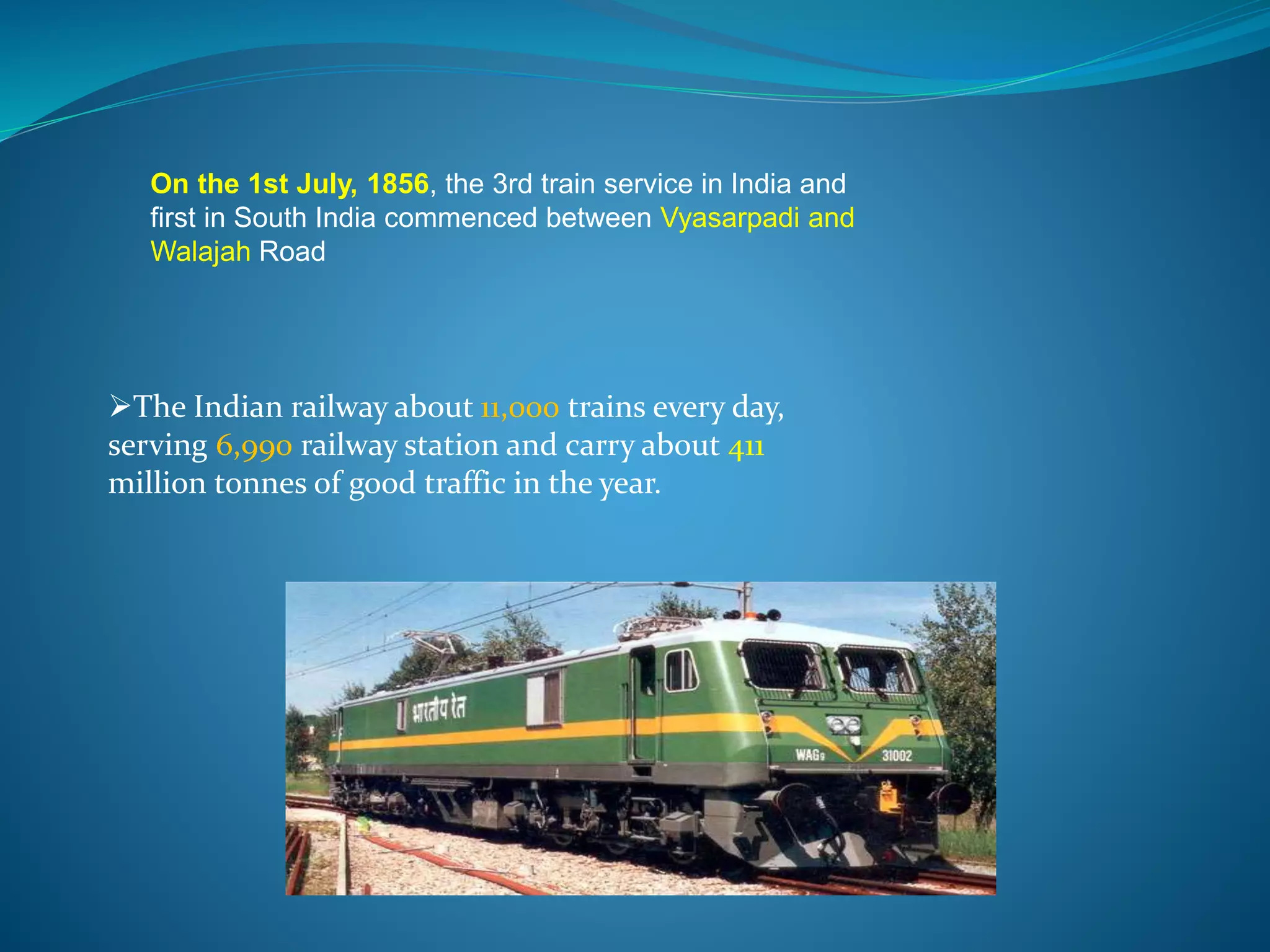 On the 1st July, 1856, the 3rd train service in India and 
first in South India commenced between Vyasarpadi and 
Walajah Road 
The Indian railway about 11,000 trains every day, 
serving 6,990 railway station and carry about 411 
million tonnes of good traffic in the year. 
 