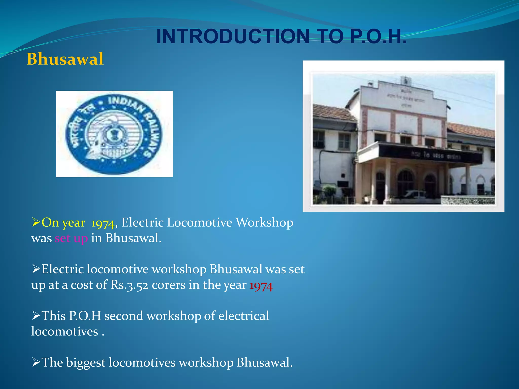 INTRODUCTION TO P.O.H. 
Bhusawal 
On year 1974, Electric Locomotive Workshop 
was set up in Bhusawal. 
Electric locomotive workshop Bhusawal was set 
up at a cost of Rs.3.52 corers in the year 1974 
This P.O.H second workshop of electrical 
locomotives . 
The biggest locomotives workshop Bhusawal. 
 