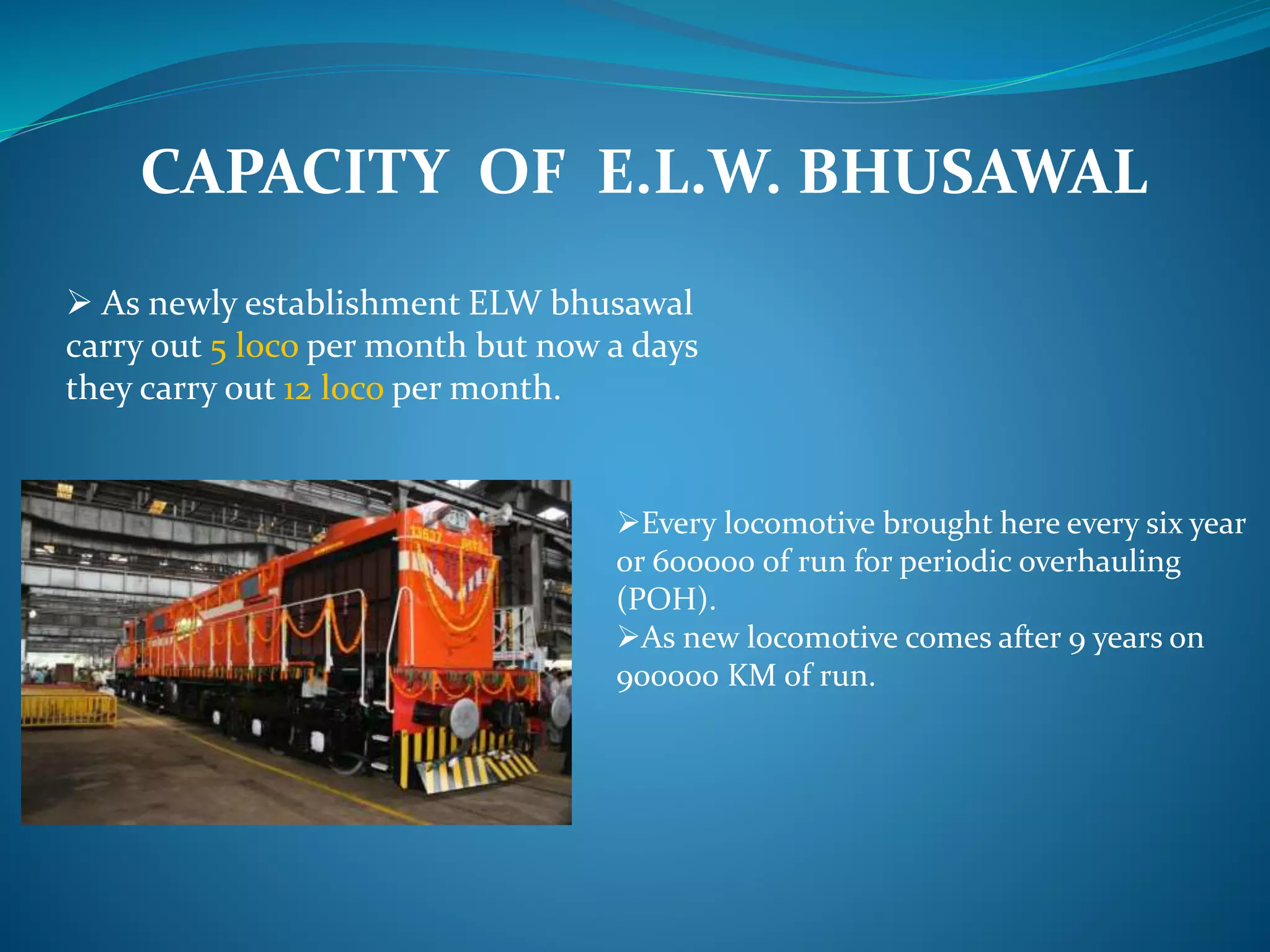 CAPACITY OF E.L.W. BHUSAWAL 
 As newly establishment ELW bhusawal 
carry out 5 loco per month but now a days 
they carry out 12 loco per month. 
Every locomotive brought here every six year 
or 600000 of run for periodic overhauling 
(POH). 
As new locomotive comes after 9 years on 
900000 KM of run. 
 