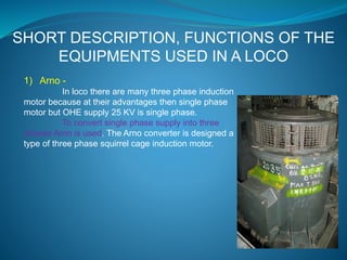 SHORT DESCRIPTION, FUNCTIONS OF THE 
EQUIPMENTS USED IN A LOCO 
1) Arno - 
In loco there are many three phase induction 
motor because at their advantages then single phase 
motor but OHE supply 25 KV is single phase. 
To convert single phase supply into three 
phases Arno is used. The Arno converter is designed a 
type of three phase squirrel cage induction motor. 
 