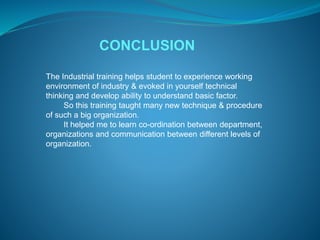 CONCLUSION 
The Industrial training helps student to experience working 
environment of industry & evoked in yourself technical 
thinking and develop ability to understand basic factor. 
So this training taught many new technique & procedure 
of such a big organization. 
It helped me to learn co-ordination between department, 
organizations and communication between different levels of 
organization. 
 