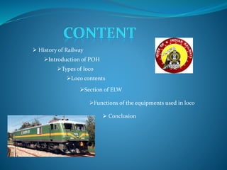  History of Railway 
Introduction of POH 
Types of loco 
Loco contents 
Section of ELW 
Functions of the equipments used in loco 
 Conclusion 
 