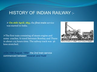 HISTORY OF INDIAN RAILWAY :- 
 On 16th April, 1853, the first train service 
was started in India. 
The first train consisting of steam engine and 
some coaches. It travel between Bombay and Thane 
in about 1:25 hours time. The railway track was 56 
kms stretched. 
On 15th August, 1854, the 2nd train service 
commenced between Howrah and Hubli. 
 