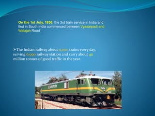 On the 1st July, 1856, the 3rd train service in India and 
first in South India commenced between Vyasarpadi and 
Walajah Road 
The Indian railway about 11,000 trains every day, 
serving 6,990 railway station and carry about 411 
million tonnes of good traffic in the year. 
 