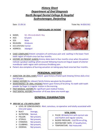 History Sheet
Department of Oral Diagnosis
North Bengal Dental College & Hospital
Sushrutanagar, Darjeeling
Date: 21.09.16 Ticket No: N-0261561
PARTICULARS OF PATIENT
 NAME; Mr. DhirendraNath Roy
 AGE: 62 years
 SEX: Male
 RELIGION: Hinduism
 OCCUPATION: Farmer
 ADDRESS: Jalpaiguri
 CHIEF COMPLAINT:Patient complains of continuous pain and swelling in the lower front
teeth region of mouth since last four months.
 HISTORY OF PRESENT ILLNESS:History dates back to four months since when the patient
noticed a gradual swelling which occured following trauma on lingual aspect of anterior
mandibular teeth region with continous throbbing pain.
 Patient also complains of burning sensation on taking spicy food since last four months.
PERSONAL HISTORY
 ADDICTION OR ORAL HABIT:Pateint gave history of betel quid chewing 5times daily since
last 50 years.
 FAMILY HISTORY:No relevant family history was given by the patient.
 MAINTANENCE OF ORAL HYGIENE:Patient gave history of brushing his teeth with tooth
powder by finger in irregular motion in the morning.
 PAST MEDICAL HISTORY:No significant past medical history.
 PAST DENTAL HISTORY:Extraction of 41 was done one month ago.
GENERAL EXAMINATION
 PHYSICAL EXAMINATION
 LEVEL OF CONCIOUSNESS: Alert, conscious, co-operative and totally associated with
time and space.
 BUILT: Average,
 NUTRITION: Normal,
 PALLOR: Not present,
 ICTERUS: Not present,
 CYANOSIS: Not present,
 CLUBBING: Not present,
 OEDEMA: Not present,
VITAL SIGNS:
 PULSE: 80 beats/min with normal rate
and rhythm and regular volume,
 BLOOD PRESSURE: 116/78 mm of Hg,
 RESPIRATORY RATE: 17 breaths/min,
 TEMPERATURE: Not measured.
 