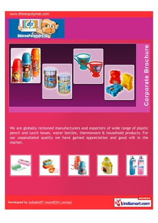 We are globally reckoned manufacturers and exporters of wide range of plastic
pencil and lunch boxes, water bottles, thermoware & household products. For
our unparalleled quality we have gained appreciation and good will in the
market.
 