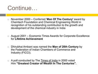Continue…
   November 2000 – Conferred 'Man Of The Century' award by
    Chemtech Foundation and Chemical Engineering World in
    recognition of his outstanding contribution to the growth and
    development of the chemical industry in India

   August 2001 – Economic Times Awards for Corporate Excellence
    for Lifetime Achievement

   Dhirubhai Ambani was named the Man of 20th Century by
    the Federation of Indian Chambers of Commerce and
    Industry (FICCI).

   A poll conducted by The Times of India in 2000 voted
    Him "Greatest Creator of Wealth In The Centuries".
 