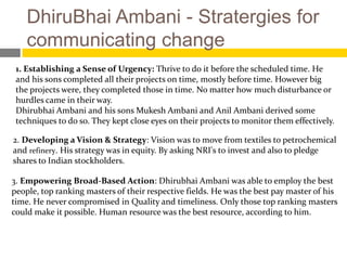 DhiruBhai Ambani - Stratergies for
    communicating change
 1. Establishing a Sense of Urgency: Thrive to do it before the scheduled time. He
 and his sons completed all their projects on time, mostly before time. However big
 the projects were, they completed those in time. No matter how much disturbance or
 hurdles came in their way.
 Dhirubhai Ambani and his sons Mukesh Ambani and Anil Ambani derived some
 techniques to do so. They kept close eyes on their projects to monitor them effectively.

2. Developing a Vision & Strategy: Vision was to move from textiles to petrochemical
and refinery. His strategy was in equity. By asking NRI's to invest and also to pledge
shares to Indian stockholders.

3. Empowering Broad-Based Action: Dhirubhai Ambani was able to employ the best
people, top ranking masters of their respective fields. He was the best pay master of his
time. He never compromised in Quality and timeliness. Only those top ranking masters
could make it possible. Human resource was the best resource, according to him.
 