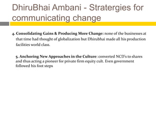 DhiruBhai Ambani - Stratergies for
communicating change
4. Consolidating Gains & Producing More Change: none of the businesses at
   that time had thought of globalization but Dhirubhai made all his production
   facilities world class.


  5. Anchoring New Approaches in the Culture: converted NCD's to shares
  and thus acting a pioneer for private firm equity cult. Even government
  followed his foot steps
 