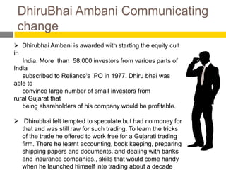 DhiruBhai Ambani Communicating
 change
 Dhirubhai Ambani is awarded with starting the equity cult
in
   India. More than 58,000 investors from various parts of
India
   subscribed to Reliance's IPO in 1977. Dhiru bhai was
able to
   convince large number of small investors from
rural Gujarat that
   being shareholders of his company would be profitable.

 Dhirubhai felt tempted to speculate but had no money for
  that and was still raw for such trading. To learn the tricks
  of the trade he offered to work free for a Gujarati trading
  firm. There he learnt accounting, book keeping, preparing
  shipping papers and documents, and dealing with banks
  and insurance companies., skills that would come handy
  when he launched himself into trading about a decade
 