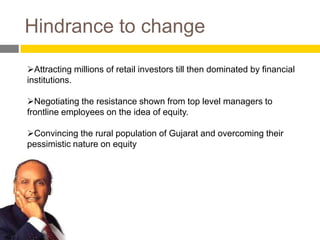 Hindrance to change

Attracting millions of retail investors till then dominated by financial
institutions.

Negotiating the resistance shown from top level managers to
frontline employees on the idea of equity.

Convincing the rural population of Gujarat and overcoming their
pessimistic nature on equity
 