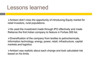 Lessons learned

Ambani didn’t miss the opportunity of introducing Equity market for
retail investors, rural populations.

He used the investment made through IPO effectively and made
Reliance the first Indian company to feature in Forbes 500 list.

Diversification of the company from textiles to petrochemicals,
information technology, energy, power, retail, infrastructure, capital
markets and logistics.

Ambani was realistic about each change and took calculated risk
based on his limits.
 