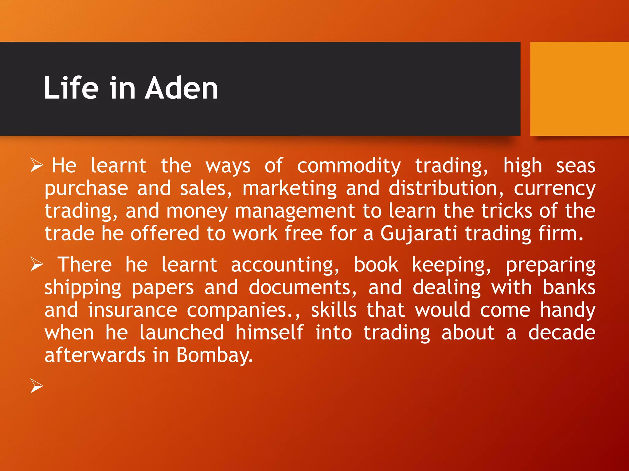 Life in Aden
 He learnt the ways of commodity trading, high seas
purchase and sales, marketing and distribution, currency
trading, and money management to learn the tricks of the
trade he offered to work free for a Gujarati trading firm.
 There he learnt accounting, book keeping, preparing
shipping papers and documents, and dealing with banks
and insurance companies., skills that would come handy
when he launched himself into trading about a decade
afterwards in Bombay.

 