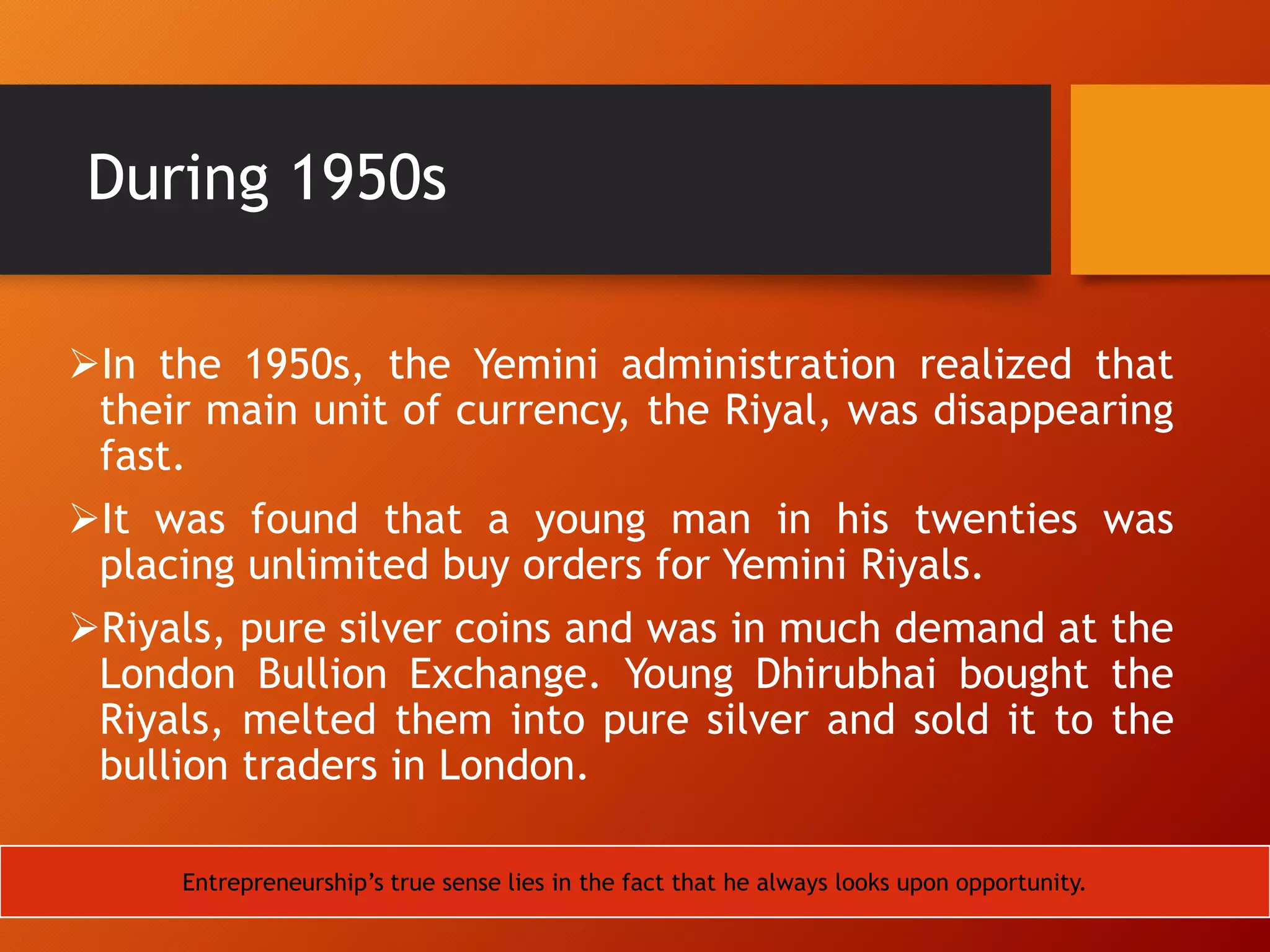 During 1950s
In the 1950s, the Yemini administration realized that
their main unit of currency, the Riyal, was disappearing
fast.
It was found that a young man in his twenties was
placing unlimited buy orders for Yemini Riyals.
Riyals, pure silver coins and was in much demand at the
London Bullion Exchange. Young Dhirubhai bought the
Riyals, melted them into pure silver and sold it to the
bullion traders in London.
Entrepreneurship‟s true sense lies in the fact that he always looks upon opportunity.
 