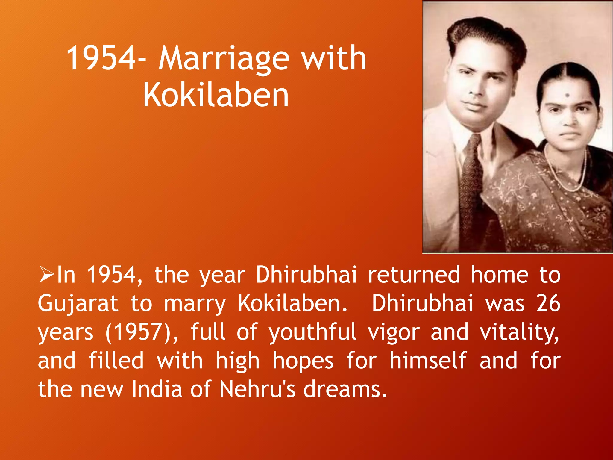 1954- Marriage with
Kokilaben
In 1954, the year Dhirubhai returned home to
Gujarat to marry Kokilaben. Dhirubhai was 26
years (1957), full of youthful vigor and vitality,
and filled with high hopes for himself and for
the new India of Nehru's dreams.
 