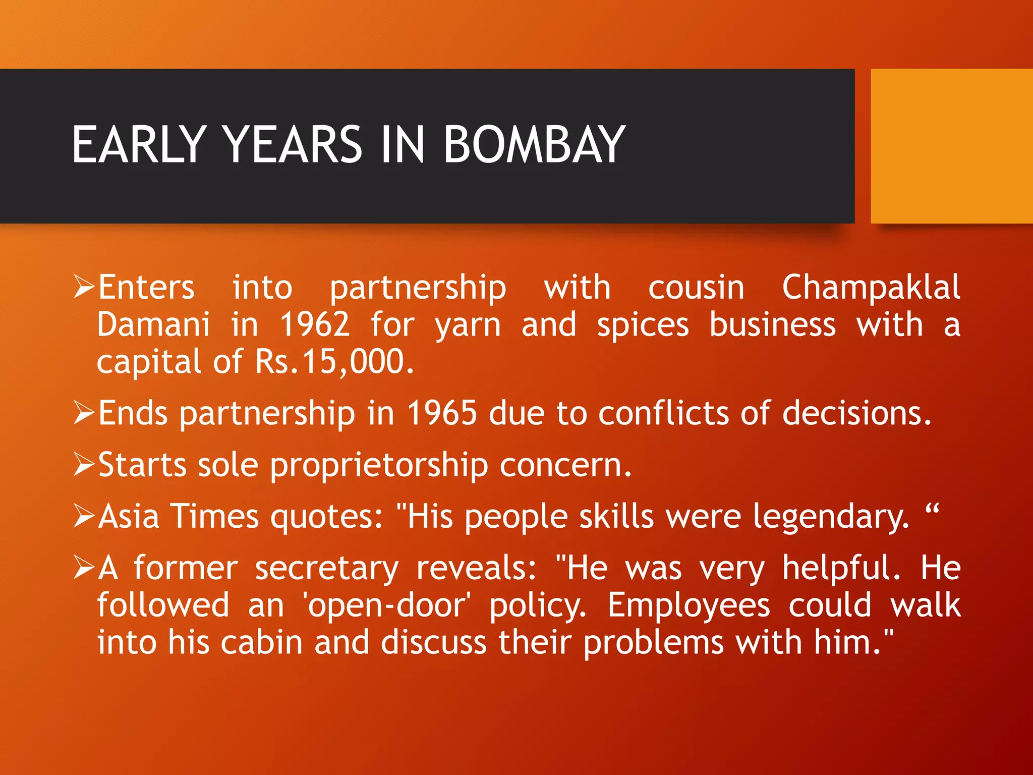 EARLY YEARS IN BOMBAY
Enters into partnership with cousin Champaklal
Damani in 1962 for yarn and spices business with a
capital of Rs.15,000.
Ends partnership in 1965 due to conflicts of decisions.
Starts sole proprietorship concern.
Asia Times quotes: "His people skills were legendary. “
A former secretary reveals: "He was very helpful. He
followed an 'open-door' policy. Employees could walk
into his cabin and discuss their problems with him."
 