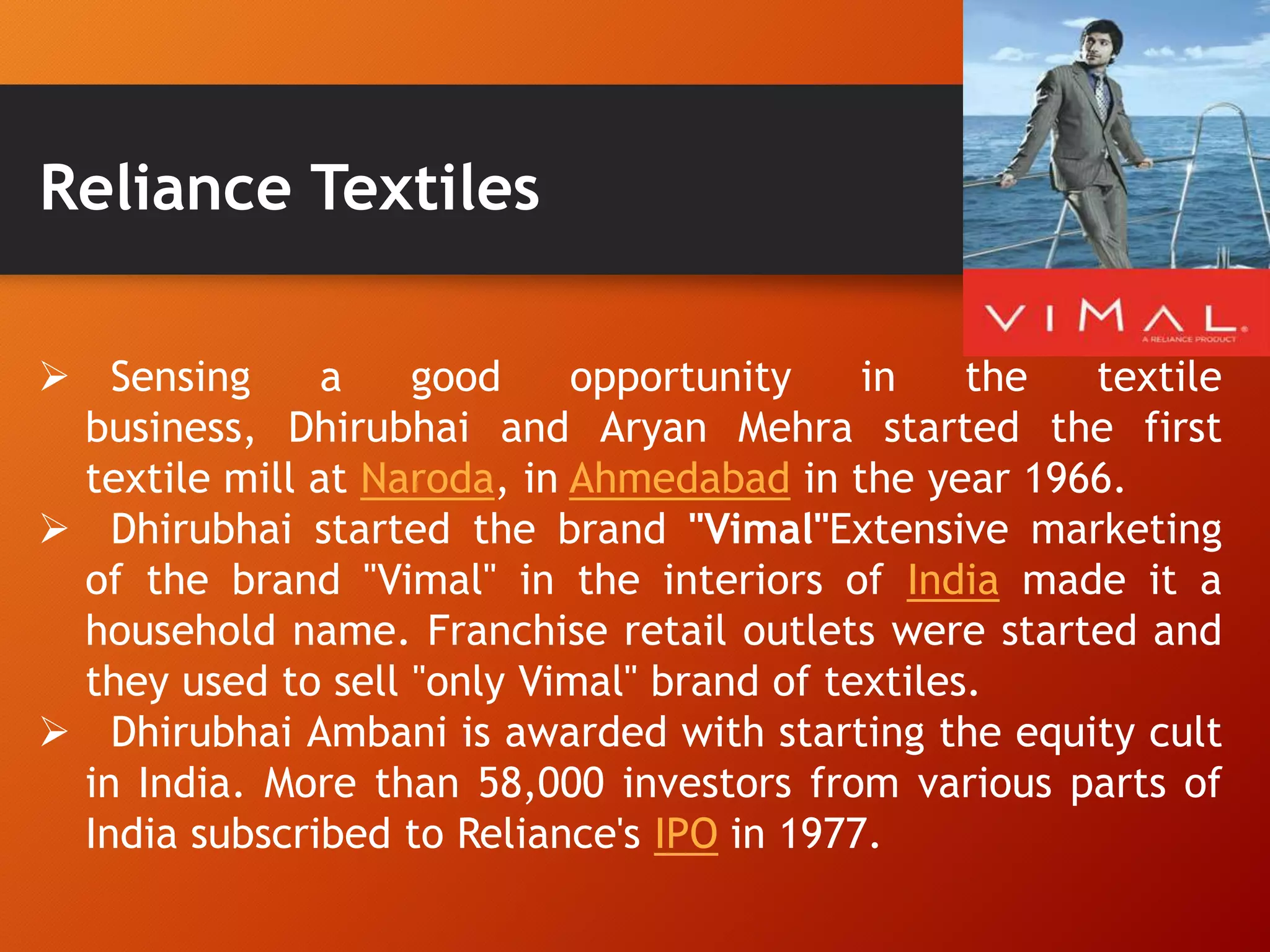 Reliance Textiles
 Sensing a good opportunity in the textile
business, Dhirubhai and Aryan Mehra started the first
textile mill at Naroda, in Ahmedabad in the year 1966.
 Dhirubhai started the brand "Vimal"Extensive marketing
of the brand "Vimal" in the interiors of India made it a
household name. Franchise retail outlets were started and
they used to sell "only Vimal" brand of textiles.
 Dhirubhai Ambani is awarded with starting the equity cult
in India. More than 58,000 investors from various parts of
India subscribed to Reliance's IPO in 1977.
 