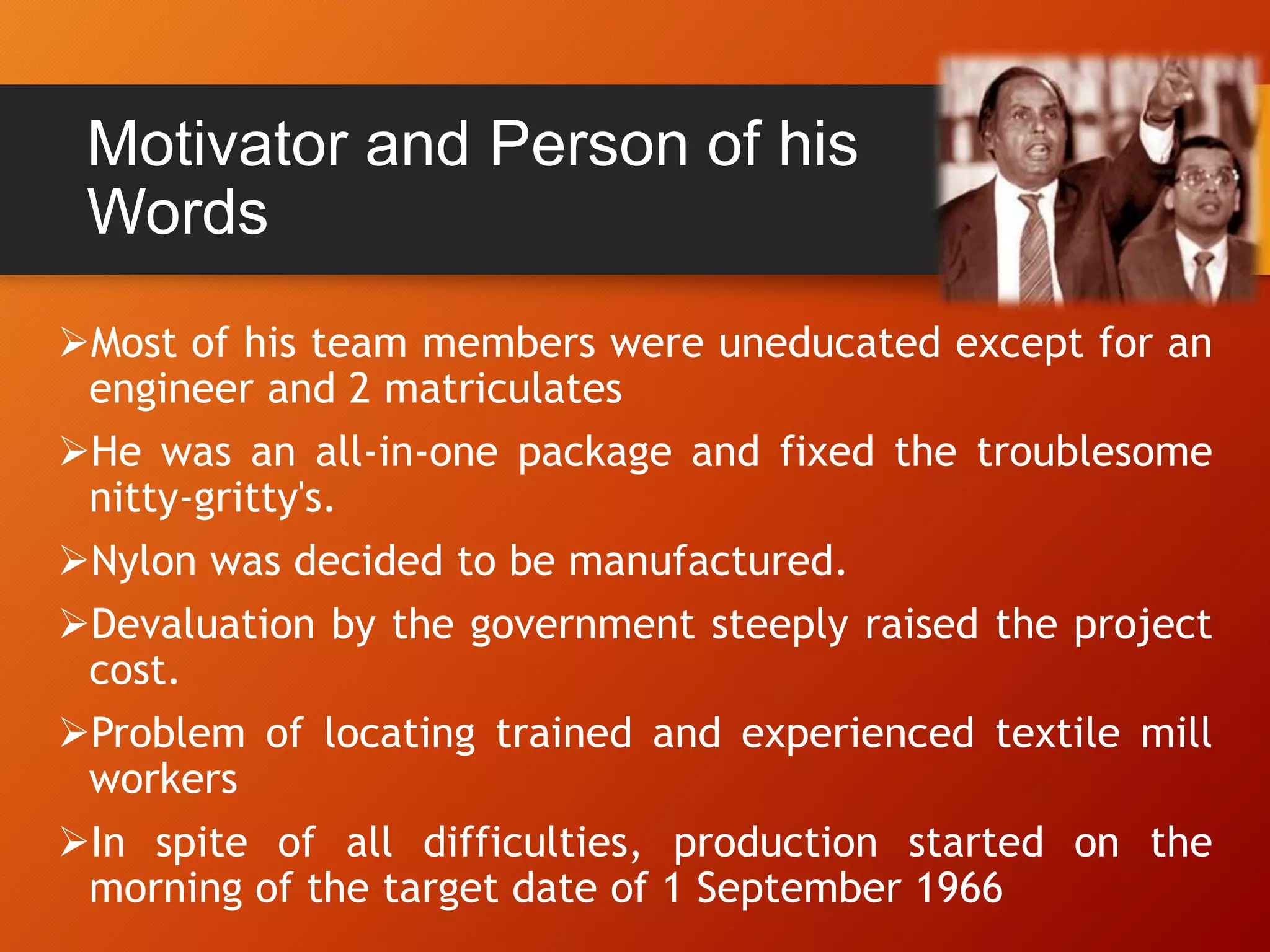 Motivator and Person of his
Words
Most of his team members were uneducated except for an
engineer and 2 matriculates
He was an all-in-one package and fixed the troublesome
nitty-gritty's.
Nylon was decided to be manufactured.
Devaluation by the government steeply raised the project
cost.
Problem of locating trained and experienced textile mill
workers
In spite of all difficulties, production started on the
morning of the target date of 1 September 1966
 