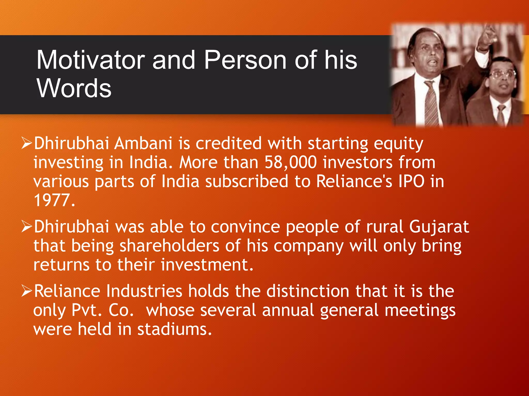 Dhirubhai Ambani is credited with starting equity
investing in India. More than 58,000 investors from
various parts of India subscribed to Reliance's IPO in
1977.
Dhirubhai was able to convince people of rural Gujarat
that being shareholders of his company will only bring
returns to their investment.
Reliance Industries holds the distinction that it is the
only Pvt. Co. whose several annual general meetings
were held in stadiums.
Motivator and Person of his
Words
 