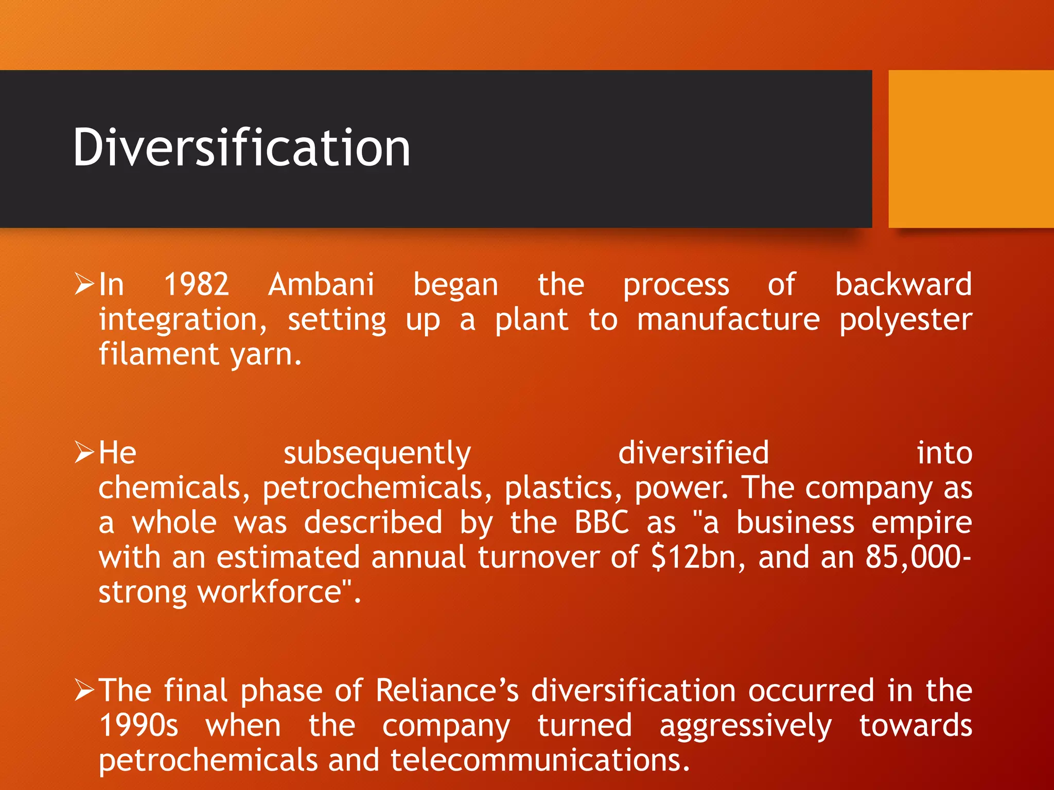 Diversification
In 1982 Ambani began the process of backward
integration, setting up a plant to manufacture polyester
filament yarn.
He subsequently diversified into
chemicals, petrochemicals, plastics, power. The company as
a whole was described by the BBC as "a business empire
with an estimated annual turnover of $12bn, and an 85,000-
strong workforce".
The final phase of Reliance‟s diversification occurred in the
1990s when the company turned aggressively towards
petrochemicals and telecommunications.
 