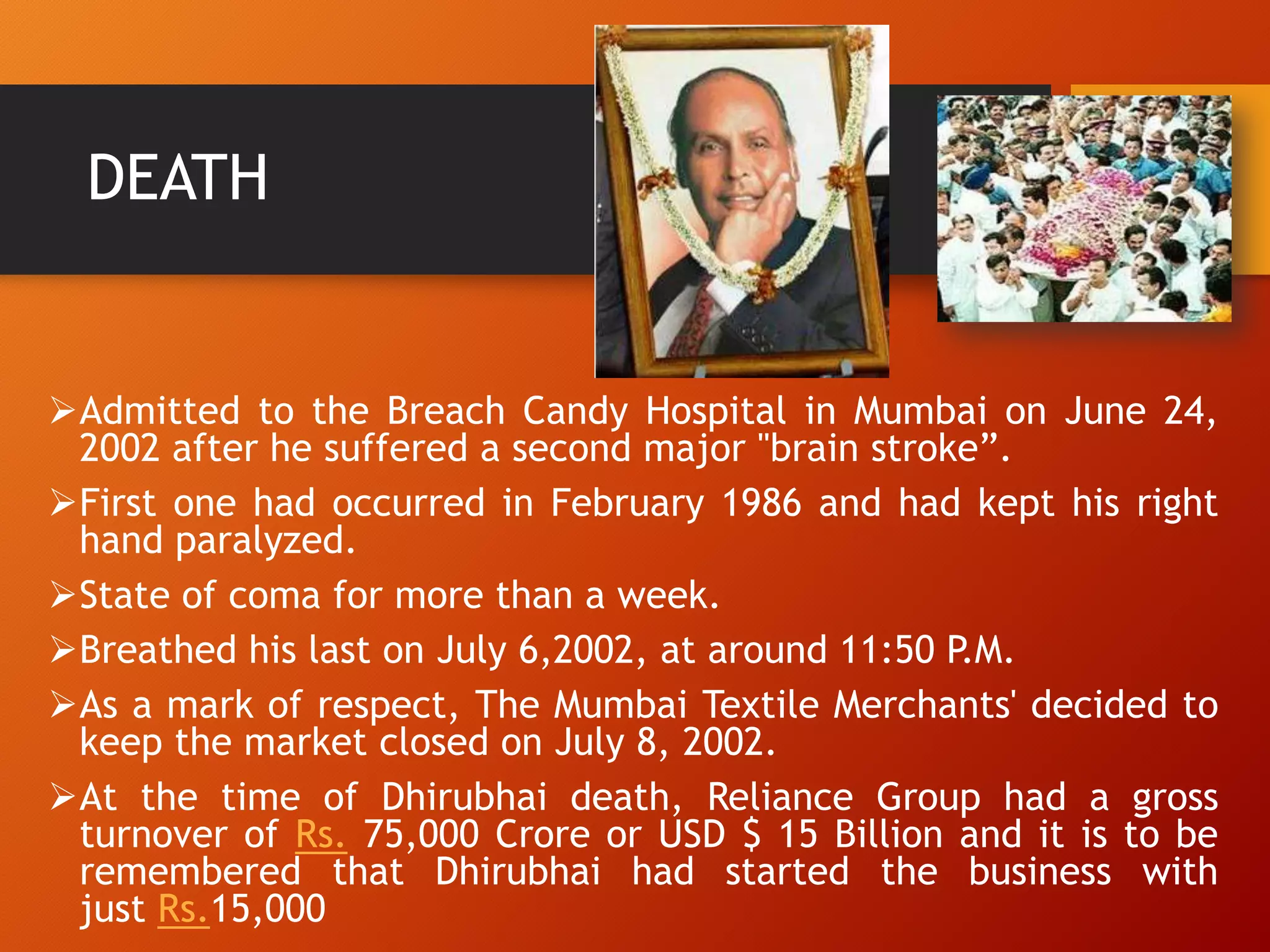 DEATH
Admitted to the Breach Candy Hospital in Mumbai on June 24,
2002 after he suffered a second major "brain stroke”.
First one had occurred in February 1986 and had kept his right
hand paralyzed.
State of coma for more than a week.
Breathed his last on July 6,2002, at around 11:50 P.M.
As a mark of respect, The Mumbai Textile Merchants' decided to
keep the market closed on July 8, 2002.
At the time of Dhirubhai death, Reliance Group had a gross
turnover of Rs. 75,000 Crore or USD $ 15 Billion and it is to be
remembered that Dhirubhai had started the business with
just Rs.15,000
 