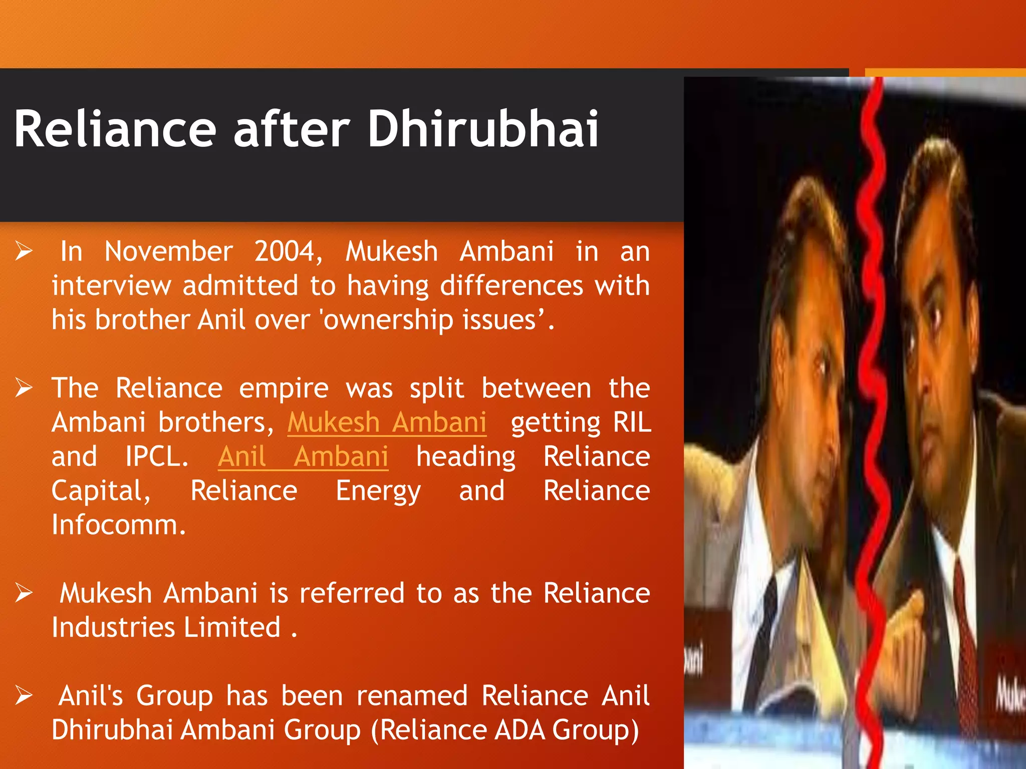 Reliance after Dhirubhai
 In November 2004, Mukesh Ambani in an
interview admitted to having differences with
his brother Anil over 'ownership issues‟.
 The Reliance empire was split between the
Ambani brothers, Mukesh Ambani getting RIL
and IPCL. Anil Ambani heading Reliance
Capital, Reliance Energy and Reliance
Infocomm.
 Mukesh Ambani is referred to as the Reliance
Industries Limited .
 Anil's Group has been renamed Reliance Anil
Dhirubhai Ambani Group (Reliance ADA Group)
 