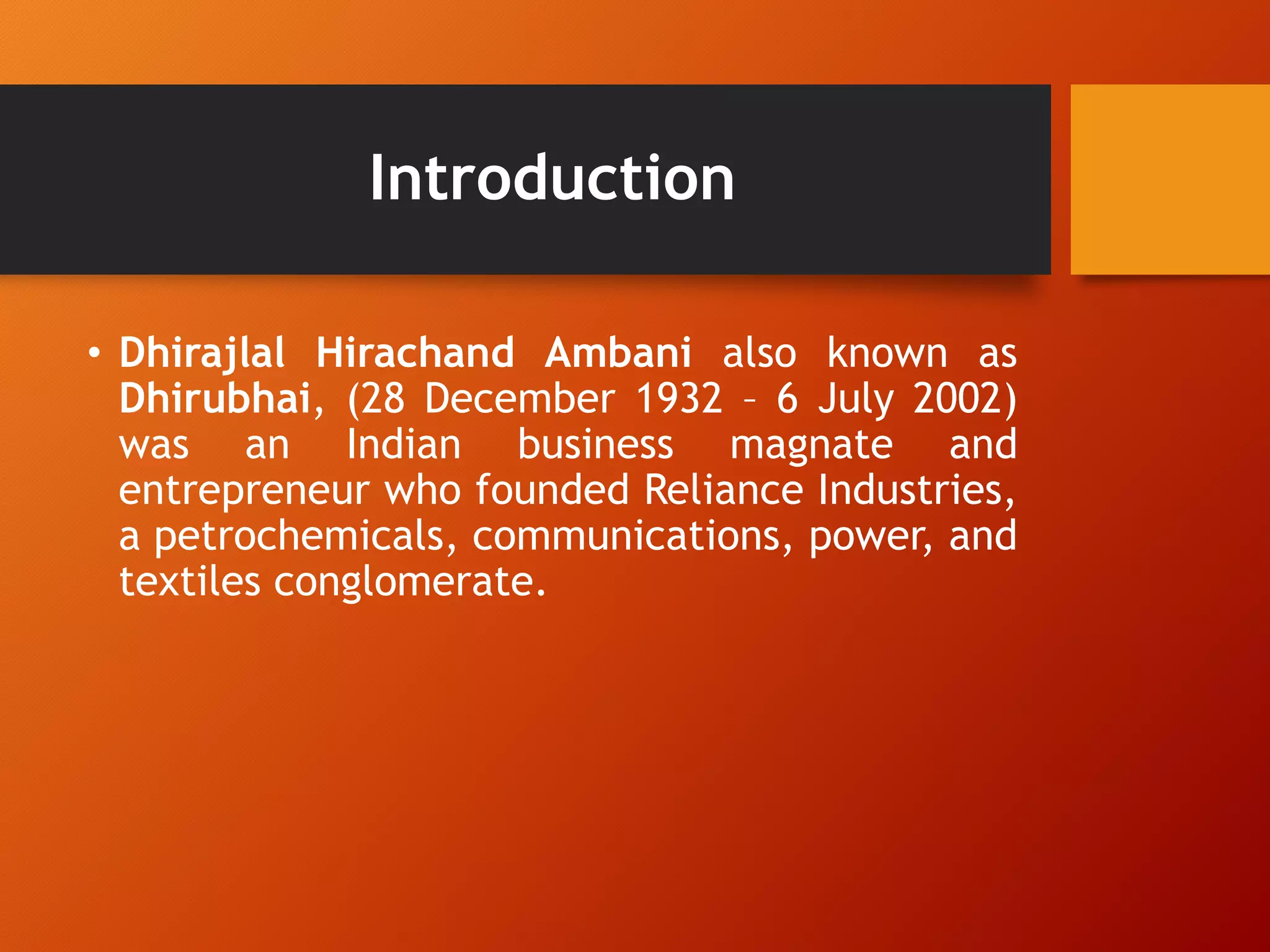 Introduction
• Dhirajlal Hirachand Ambani also known as
Dhirubhai, (28 December 1932 – 6 July 2002)
was an Indian business magnate and
entrepreneur who founded Reliance Industries,
a petrochemicals, communications, power, and
textiles conglomerate.
 