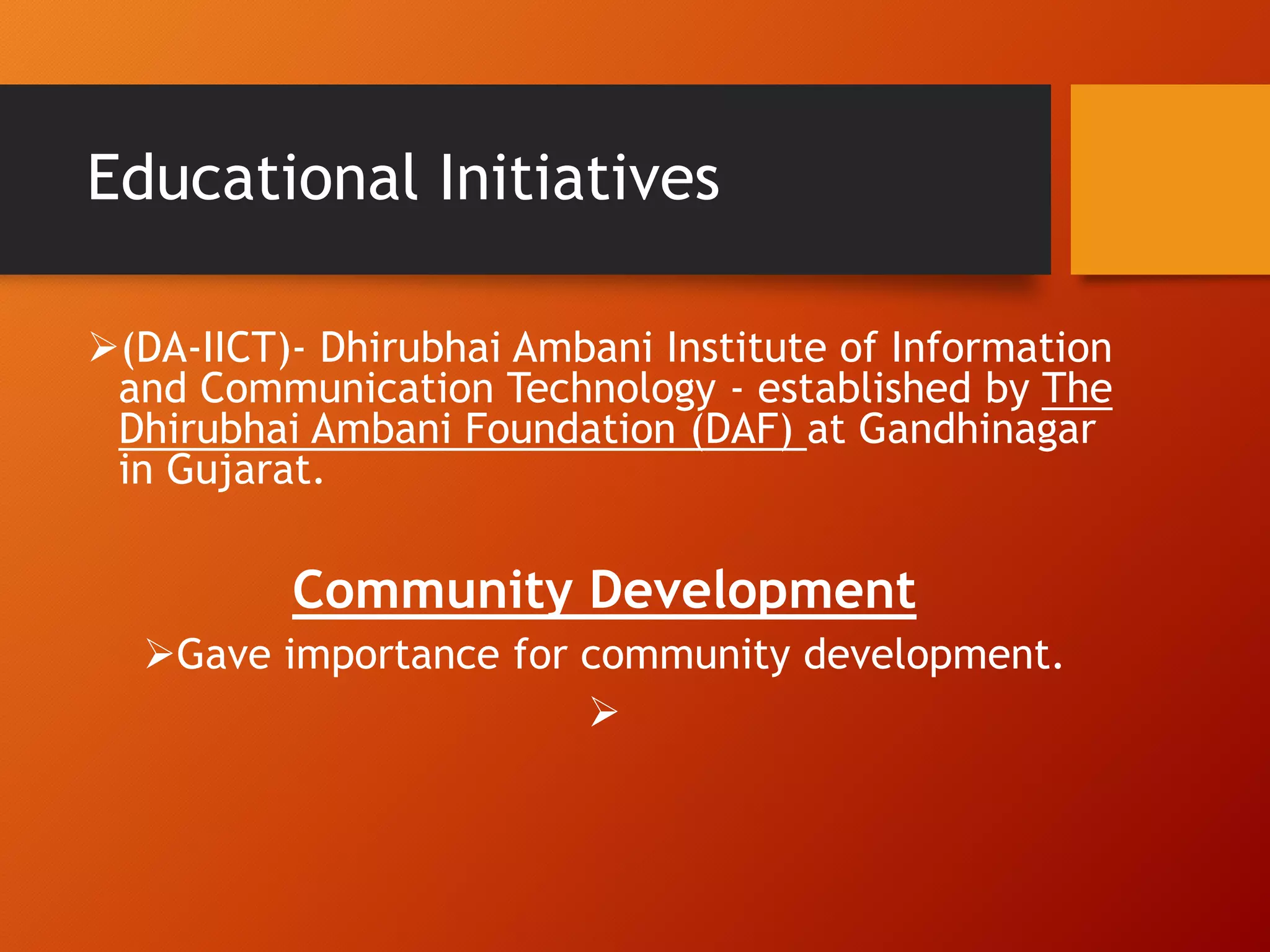 Educational Initiatives
(DA-IICT)- Dhirubhai Ambani Institute of Information
and Communication Technology - established by The
Dhirubhai Ambani Foundation (DAF) at Gandhinagar
in Gujarat.
Community Development
Gave importance for community development.

 