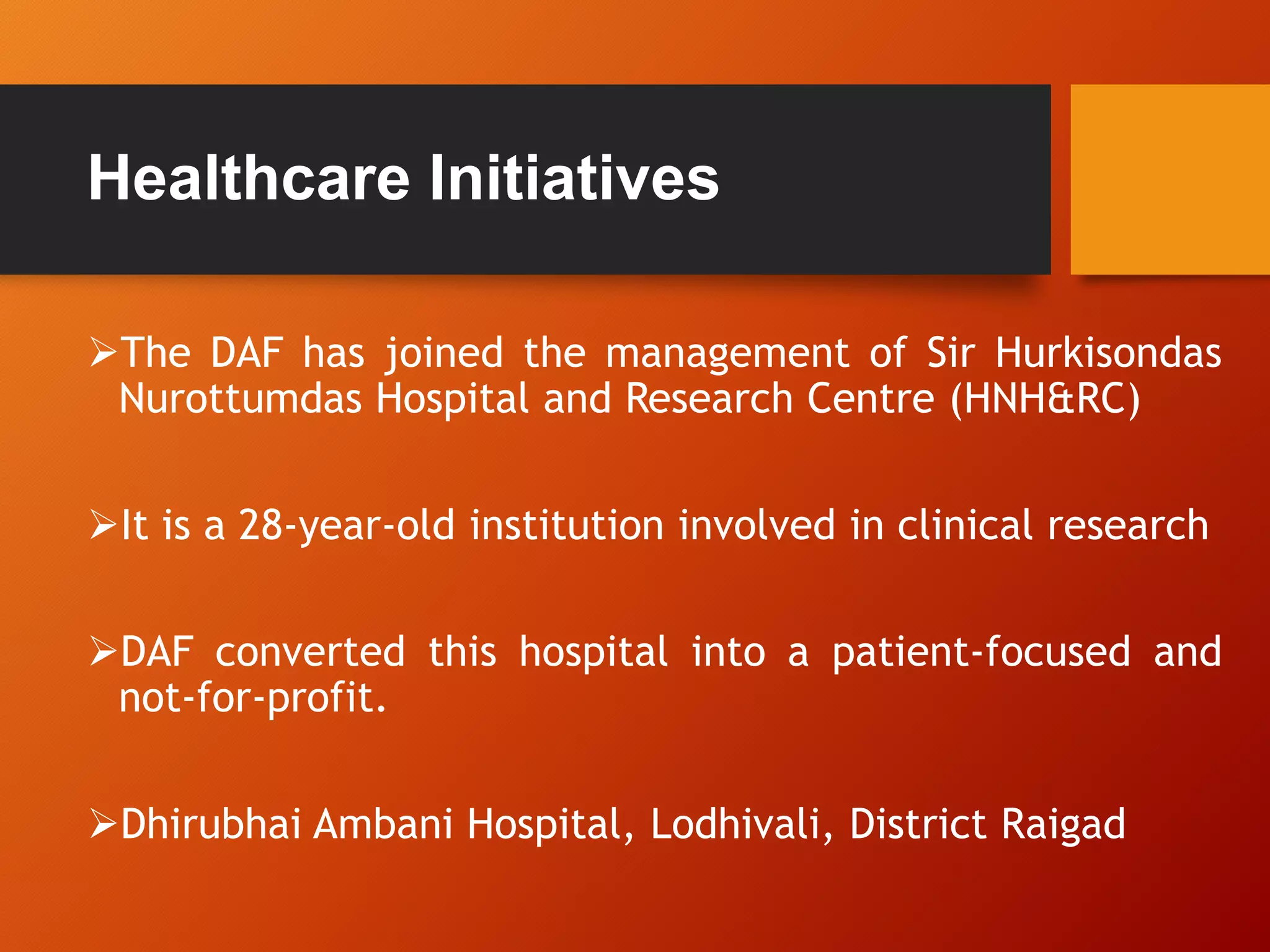 Healthcare Initiatives
The DAF has joined the management of Sir Hurkisondas
Nurottumdas Hospital and Research Centre (HNH&RC)
It is a 28-year-old institution involved in clinical research
DAF converted this hospital into a patient-focused and
not-for-profit.
Dhirubhai Ambani Hospital, Lodhivali, District Raigad
 