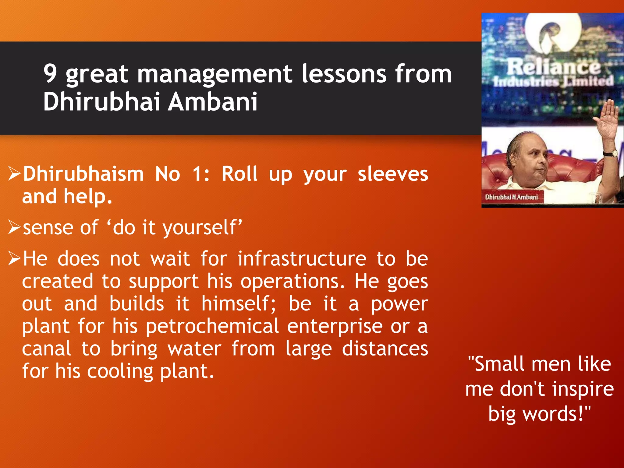 9 great management lessons from
Dhirubhai Ambani
Dhirubhaism No 1: Roll up your sleeves
and help.
sense of „do it yourself‟
He does not wait for infrastructure to be
created to support his operations. He goes
out and builds it himself; be it a power
plant for his petrochemical enterprise or a
canal to bring water from large distances
for his cooling plant. "Small men like
me don't inspire
big words!"
 