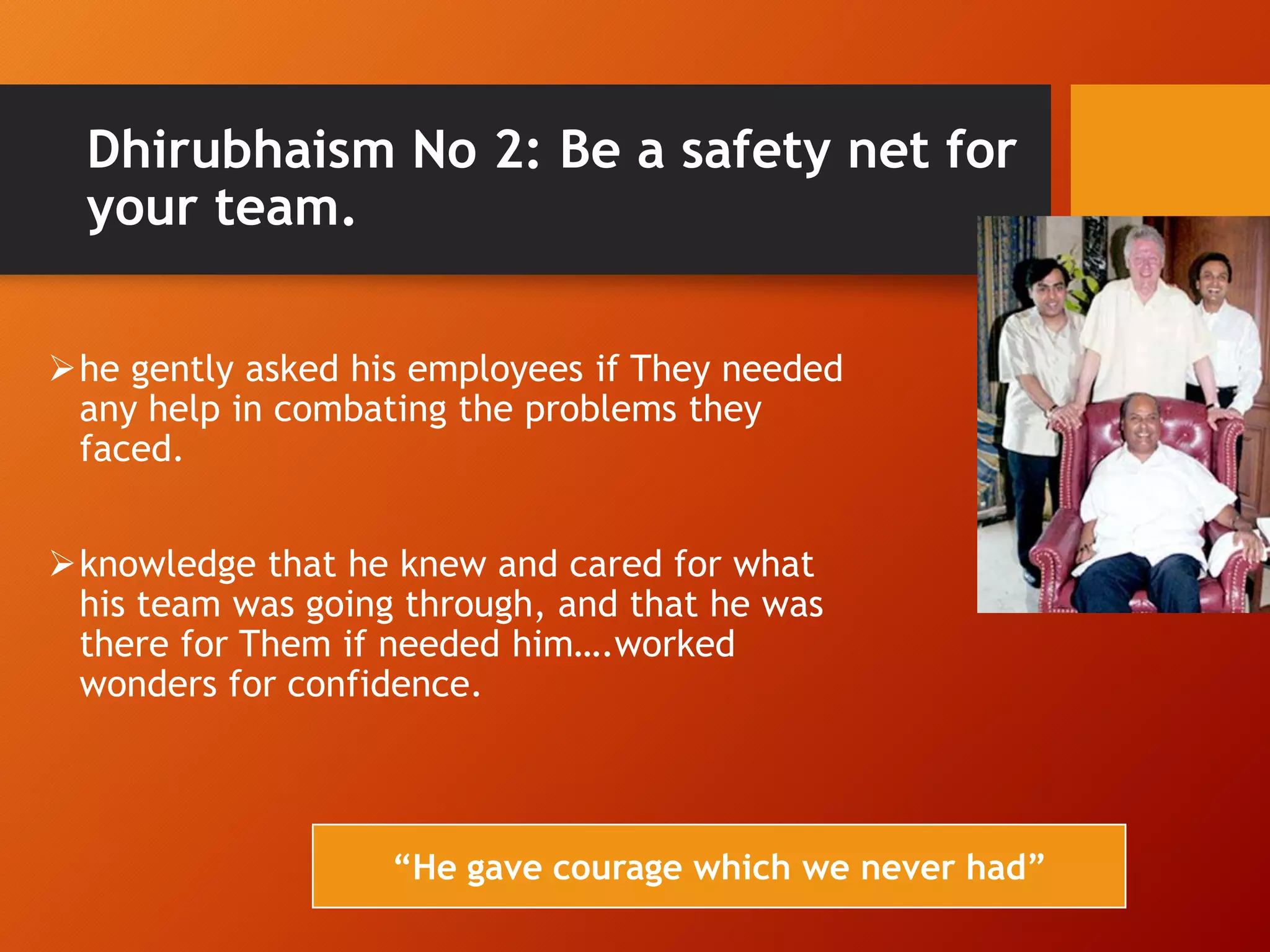 Dhirubhaism No 2: Be a safety net for
your team.
he gently asked his employees if They needed
any help in combating the problems they
faced.
knowledge that he knew and cared for what
his team was going through, and that he was
there for Them if needed him….worked
wonders for confidence.
“He gave courage which we never had”
 
