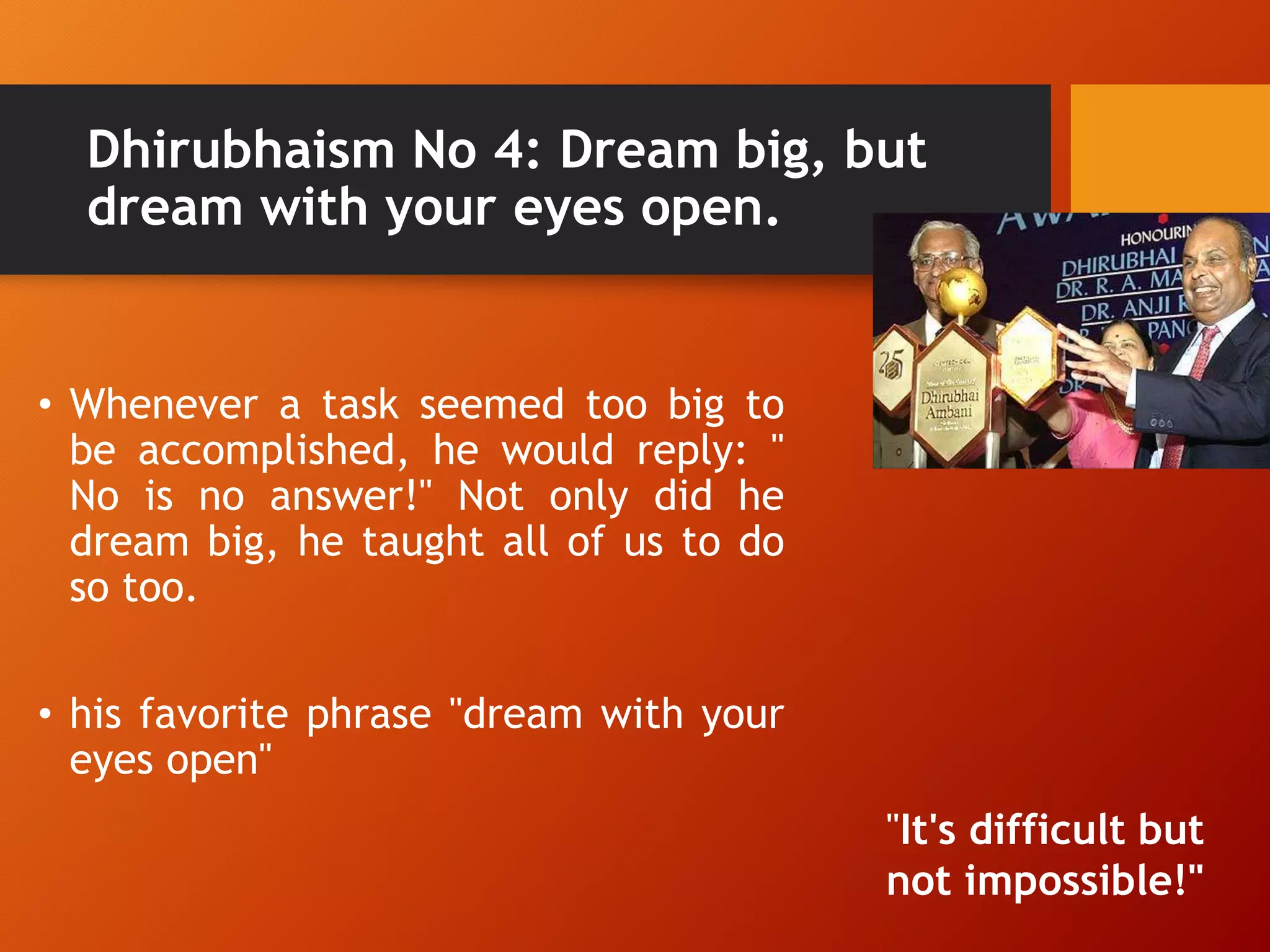 Dhirubhaism No 4: Dream big, but
dream with your eyes open.
• Whenever a task seemed too big to
be accomplished, he would reply: "
No is no answer!" Not only did he
dream big, he taught all of us to do
so too.
• his favorite phrase "dream with your
eyes open"
"It's difficult but
not impossible!"
 