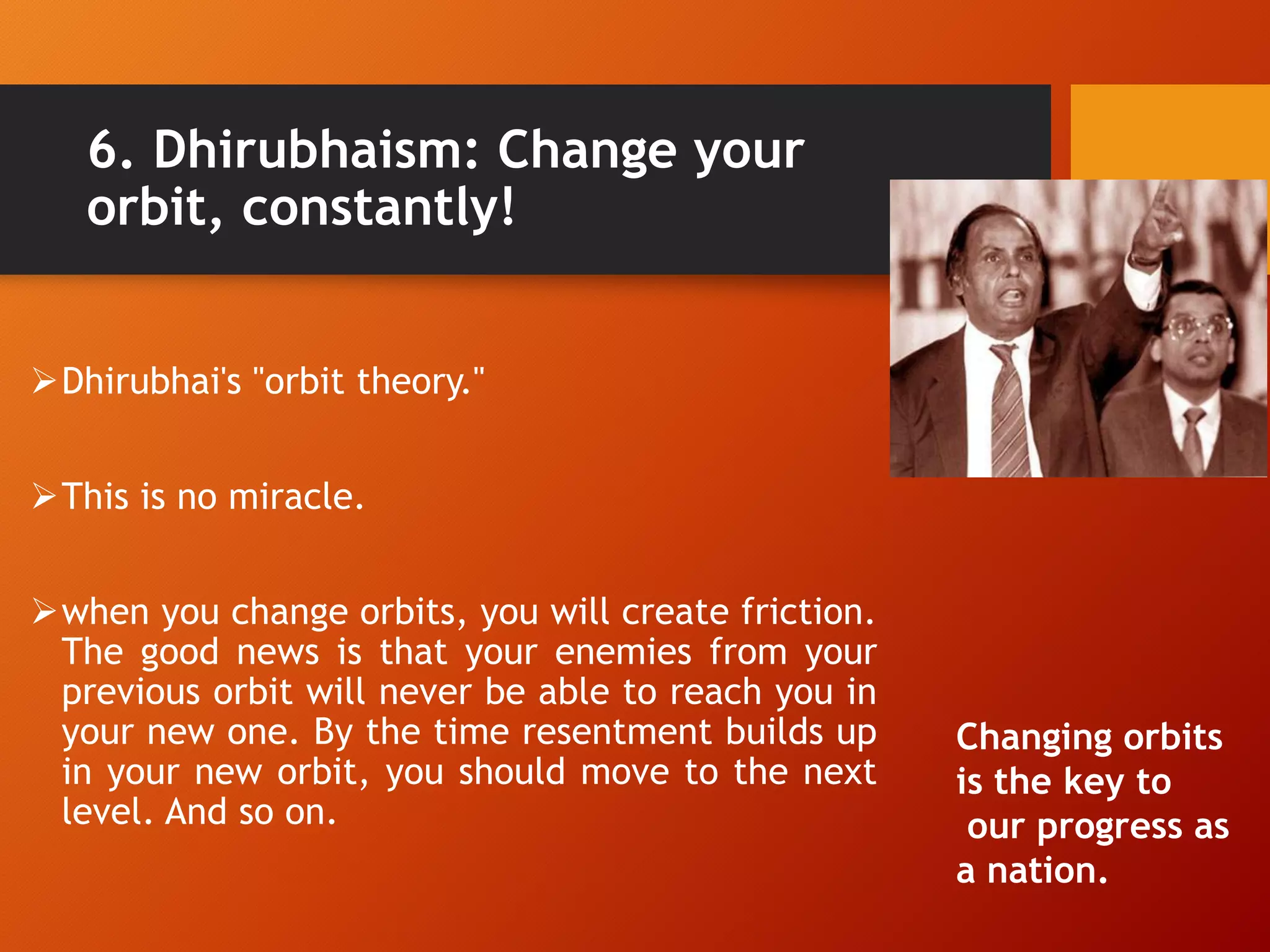 6. Dhirubhaism: Change your
orbit, constantly!
Dhirubhai's "orbit theory."
This is no miracle.
when you change orbits, you will create friction.
The good news is that your enemies from your
previous orbit will never be able to reach you in
your new one. By the time resentment builds up
in your new orbit, you should move to the next
level. And so on.
Changing orbits
is the key to
our progress as
a nation.
 