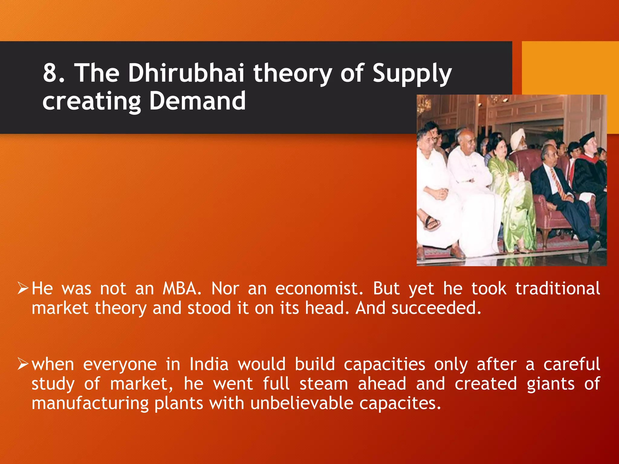 8. The Dhirubhai theory of Supply
creating Demand
He was not an MBA. Nor an economist. But yet he took traditional
market theory and stood it on its head. And succeeded.
when everyone in India would build capacities only after a careful
study of market, he went full steam ahead and created giants of
manufacturing plants with unbelievable capacites.
 
