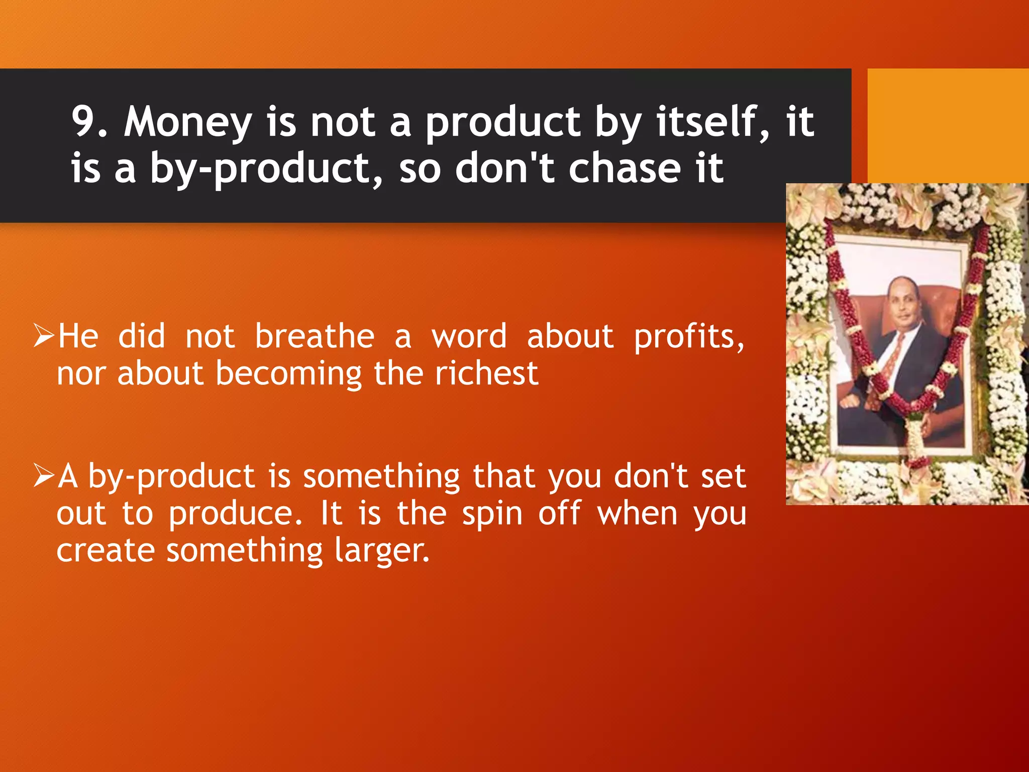 9. Money is not a product by itself, it
is a by-product, so don't chase it
He did not breathe a word about profits,
nor about becoming the richest
A by-product is something that you don't set
out to produce. It is the spin off when you
create something larger.
 