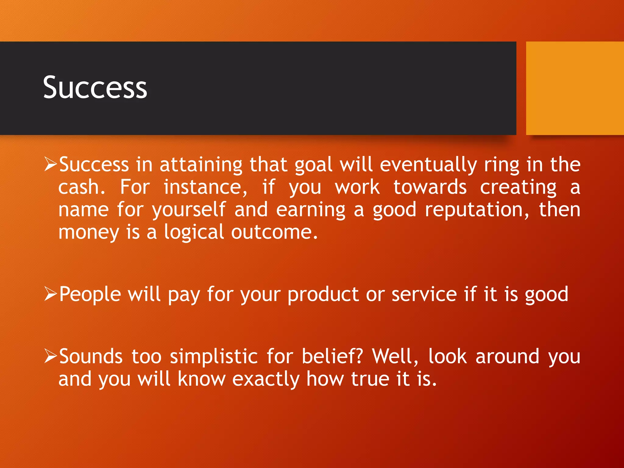 Success
Success in attaining that goal will eventually ring in the
cash. For instance, if you work towards creating a
name for yourself and earning a good reputation, then
money is a logical outcome.
People will pay for your product or service if it is good
Sounds too simplistic for belief? Well, look around you
and you will know exactly how true it is.
 